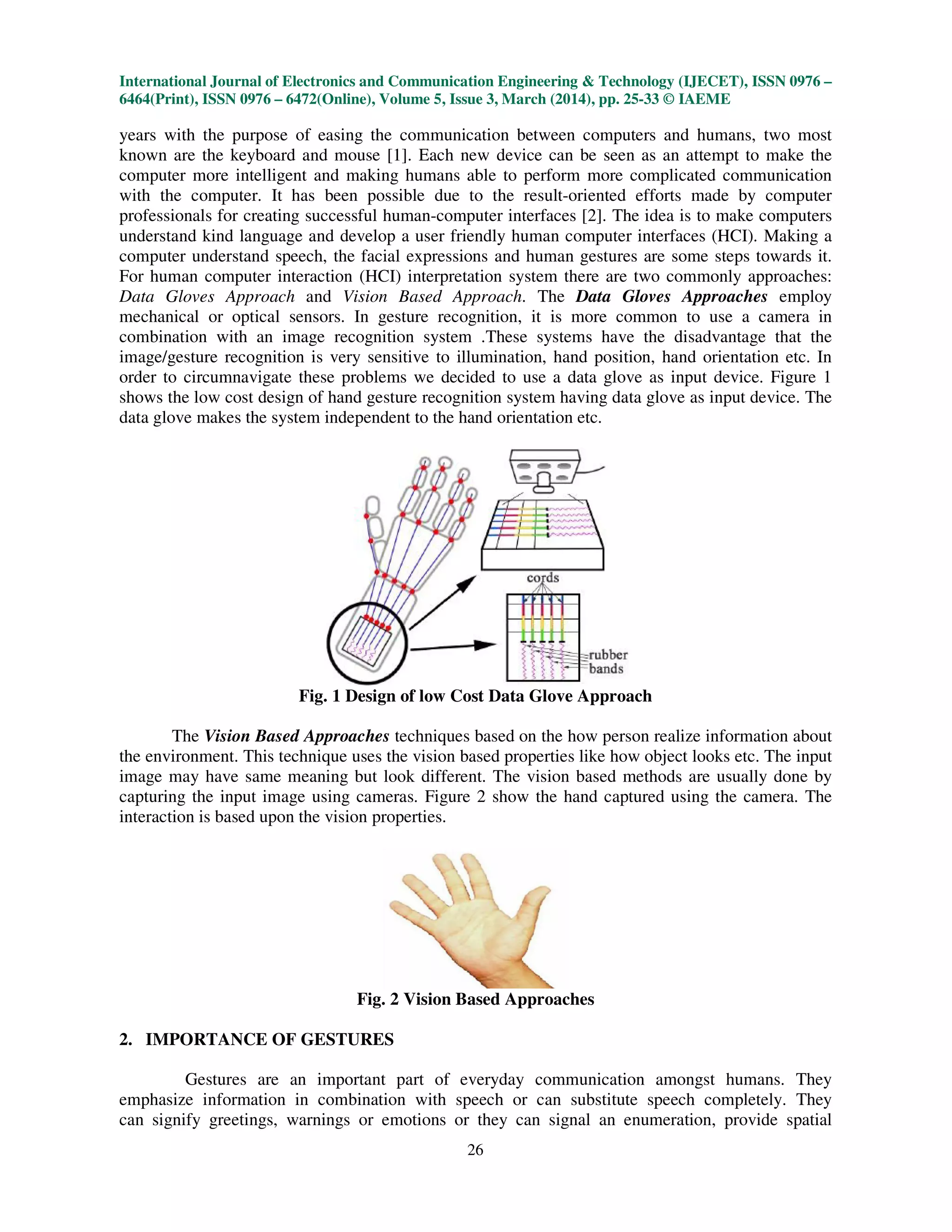 International Journal of Electronics and Communication Engineering & Technology (IJECET), ISSN 0976 –
6464(Print), ISSN 0976 – 6472(Online), Volume 5, Issue 3, March (2014), pp. 25-33 © IAEME
26
years with the purpose of easing the communication between computers and humans, two most
known are the keyboard and mouse [1]. Each new device can be seen as an attempt to make the
computer more intelligent and making humans able to perform more complicated communication
with the computer. It has been possible due to the result-oriented efforts made by computer
professionals for creating successful human-computer interfaces [2]. The idea is to make computers
understand kind language and develop a user friendly human computer interfaces (HCI). Making a
computer understand speech, the facial expressions and human gestures are some steps towards it.
For human computer interaction (HCI) interpretation system there are two commonly approaches:
Data Gloves Approach and Vision Based Approach. The Data Gloves Approaches employ
mechanical or optical sensors. In gesture recognition, it is more common to use a camera in
combination with an image recognition system .These systems have the disadvantage that the
image/gesture recognition is very sensitive to illumination, hand position, hand orientation etc. In
order to circumnavigate these problems we decided to use a data glove as input device. Figure 1
shows the low cost design of hand gesture recognition system having data glove as input device. The
data glove makes the system independent to the hand orientation etc.
Fig. 1 Design of low Cost Data Glove Approach
The Vision Based Approaches techniques based on the how person realize information about
the environment. This technique uses the vision based properties like how object looks etc. The input
image may have same meaning but look different. The vision based methods are usually done by
capturing the input image using cameras. Figure 2 show the hand captured using the camera. The
interaction is based upon the vision properties.
Fig. 2 Vision Based Approaches
2. IMPORTANCE OF GESTURES
Gestures are an important part of everyday communication amongst humans. They
emphasize information in combination with speech or can substitute speech completely. They
can signify greetings, warnings or emotions or they can signal an enumeration, provide spatial
 