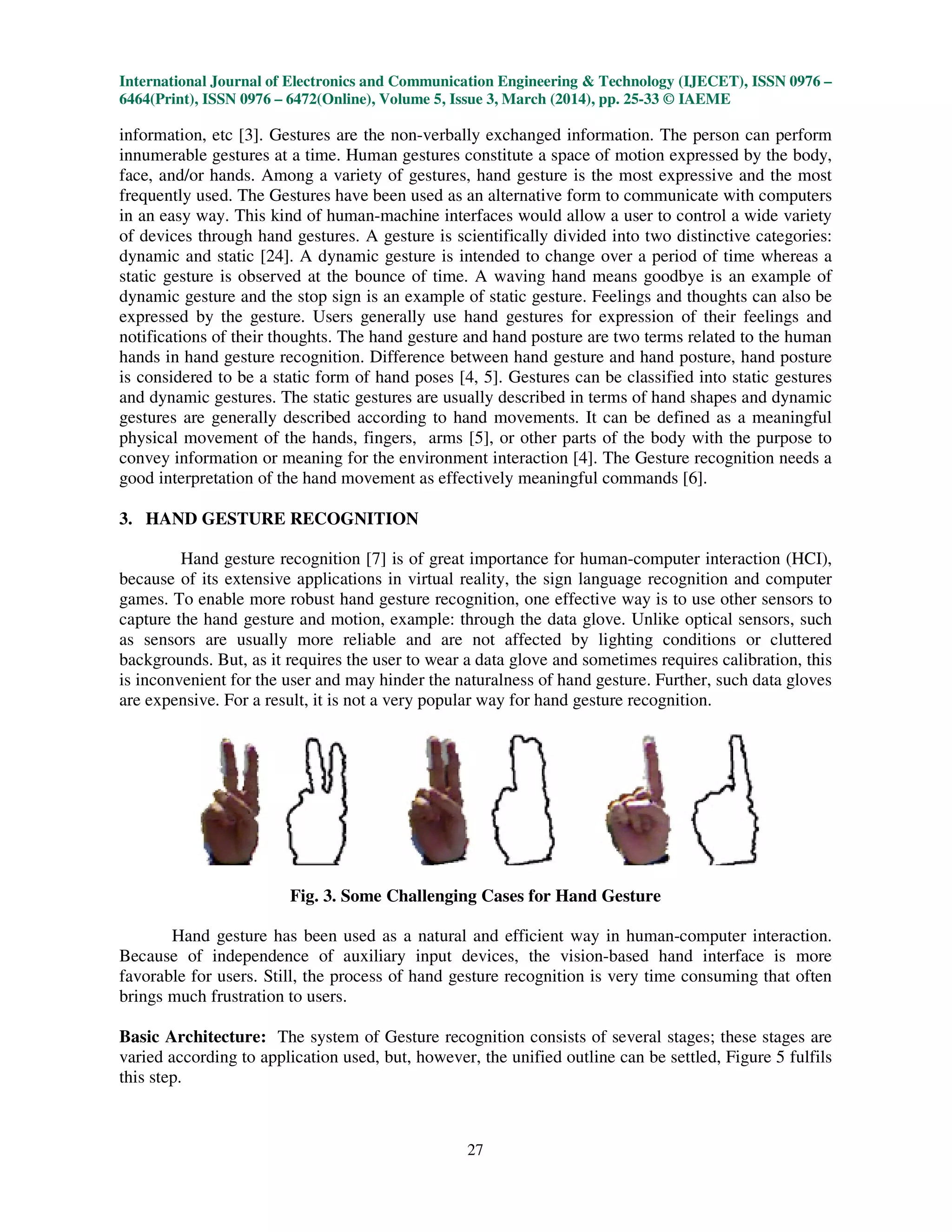 International Journal of Electronics and Communication Engineering & Technology (IJECET), ISSN 0976 –
6464(Print), ISSN 0976 – 6472(Online), Volume 5, Issue 3, March (2014), pp. 25-33 © IAEME
27
information, etc [3]. Gestures are the non-verbally exchanged information. The person can perform
innumerable gestures at a time. Human gestures constitute a space of motion expressed by the body,
face, and/or hands. Among a variety of gestures, hand gesture is the most expressive and the most
frequently used. The Gestures have been used as an alternative form to communicate with computers
in an easy way. This kind of human-machine interfaces would allow a user to control a wide variety
of devices through hand gestures. A gesture is scientifically divided into two distinctive categories:
dynamic and static [24]. A dynamic gesture is intended to change over a period of time whereas a
static gesture is observed at the bounce of time. A waving hand means goodbye is an example of
dynamic gesture and the stop sign is an example of static gesture. Feelings and thoughts can also be
expressed by the gesture. Users generally use hand gestures for expression of their feelings and
notifications of their thoughts. The hand gesture and hand posture are two terms related to the human
hands in hand gesture recognition. Difference between hand gesture and hand posture, hand posture
is considered to be a static form of hand poses [4, 5]. Gestures can be classified into static gestures
and dynamic gestures. The static gestures are usually described in terms of hand shapes and dynamic
gestures are generally described according to hand movements. It can be defined as a meaningful
physical movement of the hands, fingers, arms [5], or other parts of the body with the purpose to
convey information or meaning for the environment interaction [4]. The Gesture recognition needs a
good interpretation of the hand movement as effectively meaningful commands [6].
3. HAND GESTURE RECOGNITION
Hand gesture recognition [7] is of great importance for human-computer interaction (HCI),
because of its extensive applications in virtual reality, the sign language recognition and computer
games. To enable more robust hand gesture recognition, one effective way is to use other sensors to
capture the hand gesture and motion, example: through the data glove. Unlike optical sensors, such
as sensors are usually more reliable and are not affected by lighting conditions or cluttered
backgrounds. But, as it requires the user to wear a data glove and sometimes requires calibration, this
is inconvenient for the user and may hinder the naturalness of hand gesture. Further, such data gloves
are expensive. For a result, it is not a very popular way for hand gesture recognition.
Fig. 3. Some Challenging Cases for Hand Gesture
Hand gesture has been used as a natural and efficient way in human-computer interaction.
Because of independence of auxiliary input devices, the vision-based hand interface is more
favorable for users. Still, the process of hand gesture recognition is very time consuming that often
brings much frustration to users.
Basic Architecture: The system of Gesture recognition consists of several stages; these stages are
varied according to application used, but, however, the unified outline can be settled, Figure 5 fulfils
this step.
 