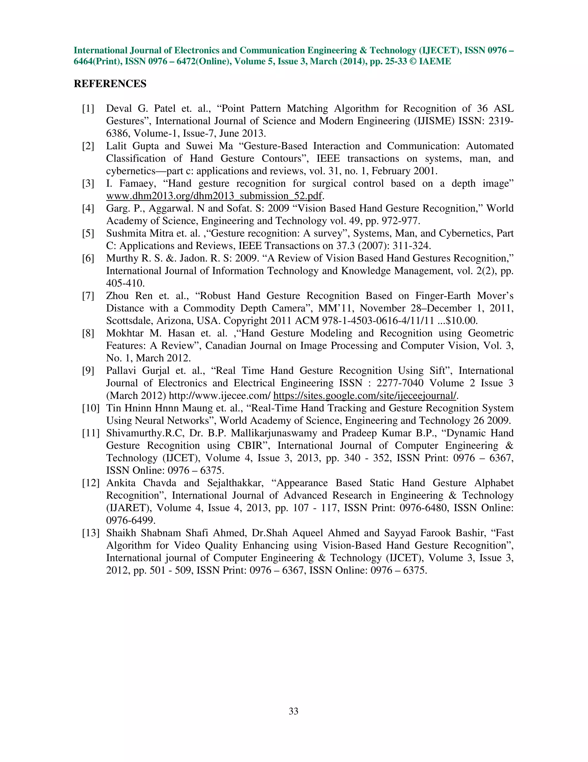 International Journal of Electronics and Communication Engineering & Technology (IJECET), ISSN 0976 –
6464(Print), ISSN 0976 – 6472(Online), Volume 5, Issue 3, March (2014), pp. 25-33 © IAEME
33
REFERENCES
[1] Deval G. Patel et. al., “Point Pattern Matching Algorithm for Recognition of 36 ASL
Gestures”, International Journal of Science and Modern Engineering (IJISME) ISSN: 2319-
6386, Volume-1, Issue-7, June 2013.
[2] Lalit Gupta and Suwei Ma “Gesture-Based Interaction and Communication: Automated
Classification of Hand Gesture Contours”, IEEE transactions on systems, man, and
cybernetics—part c: applications and reviews, vol. 31, no. 1, February 2001.
[3] I. Famaey, “Hand gesture recognition for surgical control based on a depth image”
www.dhm2013.org/dhm2013_submission_52.pdf.
[4] Garg. P., Aggarwal. N and Sofat. S: 2009 “Vision Based Hand Gesture Recognition,” World
Academy of Science, Engineering and Technology vol. 49, pp. 972-977.
[5] Sushmita Mitra et. al. ,“Gesture recognition: A survey”, Systems, Man, and Cybernetics, Part
C: Applications and Reviews, IEEE Transactions on 37.3 (2007): 311-324.
[6] Murthy R. S. &. Jadon. R. S: 2009. “A Review of Vision Based Hand Gestures Recognition,”
International Journal of Information Technology and Knowledge Management, vol. 2(2), pp.
405-410.
[7] Zhou Ren et. al., “Robust Hand Gesture Recognition Based on Finger-Earth Mover’s
Distance with a Commodity Depth Camera”, MM’11, November 28–December 1, 2011,
Scottsdale, Arizona, USA. Copyright 2011 ACM 978-1-4503-0616-4/11/11 ...$10.00.
[8] Mokhtar M. Hasan et. al. ,“Hand Gesture Modeling and Recognition using Geometric
Features: A Review”, Canadian Journal on Image Processing and Computer Vision, Vol. 3,
No. 1, March 2012.
[9] Pallavi Gurjal et. al., “Real Time Hand Gesture Recognition Using Sift”, International
Journal of Electronics and Electrical Engineering ISSN : 2277-7040 Volume 2 Issue 3
(March 2012) http://www.ijecee.com/ https://sites.google.com/site/ijeceejournal/.
[10] Tin Hninn Hnnn Maung et. al., “Real-Time Hand Tracking and Gesture Recognition System
Using Neural Networks”, World Academy of Science, Engineering and Technology 26 2009.
[11] Shivamurthy.R.C, Dr. B.P. Mallikarjunaswamy and Pradeep Kumar B.P., “Dynamic Hand
Gesture Recognition using CBIR”, International Journal of Computer Engineering &
Technology (IJCET), Volume 4, Issue 3, 2013, pp. 340 - 352, ISSN Print: 0976 – 6367,
ISSN Online: 0976 – 6375.
[12] Ankita Chavda and Sejalthakkar, “Appearance Based Static Hand Gesture Alphabet
Recognition”, International Journal of Advanced Research in Engineering & Technology
(IJARET), Volume 4, Issue 4, 2013, pp. 107 - 117, ISSN Print: 0976-6480, ISSN Online:
0976-6499.
[13] Shaikh Shabnam Shafi Ahmed, Dr.Shah Aqueel Ahmed and Sayyad Farook Bashir, “Fast
Algorithm for Video Quality Enhancing using Vision-Based Hand Gesture Recognition”,
International journal of Computer Engineering & Technology (IJCET), Volume 3, Issue 3,
2012, pp. 501 - 509, ISSN Print: 0976 – 6367, ISSN Online: 0976 – 6375.
 
