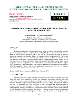 International Journal of Electronics and Communication Engineering & Technology (IJECET), ISSN 0976 –
6464(Print), ISSN 0976 – 6472(Online), Volume 5, Issue 3, March (2014), pp. 25-33 © IAEME
25
PERFORMANCE EVALUATION OF NEURAL NETWORK BASED HAND
GESTURE RECOGINITION
Kavita Sharma1
, Dr. Anil Kumar Sharma2
1
M. Tech. Scholar, 2
Professor & Principal
Department of Electronics & Communication Engineering
Institute of Engineering & Technology, Alwar-301030 (Raj.), India
ABSTRACT
With the development of information technology in our Society one can expect that computer
systems to a larger extent will be embedded into our daily life. These environments lead to the new
types of human-computer interaction (HCI). The use of hand gestures provides an attractive
alternative to cumbersome interface devices for human-computer interaction (HCI). The existing
HCI techniques may become a bottleneck in the effective utilization of the available information
flow. Gestures are expressive, meaningful body motions. Interpretation of human gestures such as
hand movements or facial expressions, using mathematical algorithms is done using gesture
recognition. Gesture recognition is also important for developing alternative human-computer
interaction modalities. This research will have tested the proposed algorithm over 100 sign images of
ASL. The simulation will show that the true match rate is increased from 77.7% to 84% while the
false match rate is decreased from 8.33 % to 7.4%.
Keyword: ASL, Gesture Recognition, HCI, Neural Network, SIFT.
1. INTRODUCTION
Pattern recognition algorithms generally aim to provide a reasonable answer for all possible
inputs and to do "fuzzy" matching of inputs. This is different from pattern matching algorithms,
which looks for exact matches in the input with pre-existing patterns. Example of the pattern-
matching algorithm is regular expression matching, that looks for patterns of a given sort in textual
data and it is included in the search capabilities of many text editors and word processors. As
compared to pattern recognition, pattern matching is not considered as a type of machine learning,
although pattern-matching algorithms can sometimes succeed in providing similar-quality output to
the sort provided by pattern-recognition algorithms [1]. Computer is used by many people either at
their work or in their spare-time. Exceptional input and output devices have been designed over the
INTERNATIONAL JOURNAL OF ELECTRONICS AND
COMMUNICATION ENGINEERING & TECHNOLOGY (IJECET)
ISSN 0976 – 6464(Print)
ISSN 0976 – 6472(Online)
Volume 5, Issue 3, March (2014), pp. 25-33
© IAEME: www.iaeme.com/ijecet.asp
Journal Impact Factor (2014): 7.2836 (Calculated by GISI)
www.jifactor.com
IJECET
© I A E M E
 