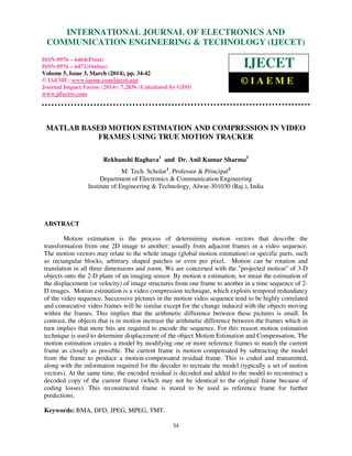 International Journal of Electronics and Communication Engineering & Technology (IJECET), ISSN 0976 –
6464(Print), ISSN 0976 – 6472(Online), Volume 5, Issue 3, March (2014), pp. 34-42 © IAEME
34
MATLAB BASED MOTION ESTIMATION AND COMPRESSION IN VIDEO
FRAMES USING TRUE MOTION TRACKER
Rekhanshi Raghava1
and Dr. Anil Kumar Sharma2
M. Tech. Scholar1
, Professor & Principal2
Department of Electronics & Communication Engineering
Institute of Engineering & Technology, Alwar-301030 (Raj.), India
ABSTRACT
Motion estimation is the process of determining motion vectors that describe the
transformation from one 2D image to another; usually from adjacent frames in a video sequence.
The motion vectors may relate to the whole image (global motion estimation) or specific parts, such
as rectangular blocks, arbitrary shaped patches or even per pixel. Motion can be rotation and
translation in all three dimensions and zoom. We are concerned with the "projected motion" of 3-D
objects onto the 2-D plane of an imaging sensor. By motion n estimation, we mean the estimation of
the displacement (or velocity) of image structures from one frame to another in a time sequence of 2-
D images. Motion estimation is a video compression technique, which exploits temporal redundancy
of the video sequence. Successive pictures in the motion video sequence tend to be highly correlated
and consecutive video frames will be similar except for the change induced with the objects moving
within the frames. This implies that the arithmetic difference between these pictures is small. In
contrast, the objects that is in motion increase the arithmetic difference between the frames which in
turn implies that more bits are required to encode the sequence. For this reason motion estimation
technique is used to determine displacement of the object Motion Estimation and Compensation, The
motion estimation creates a model by modifying one or more reference frames to match the current
frame as closely as possible. The current frame is motion compensated by subtracting the model
from the frame to produce a motion-compensated residual frame. This is coded and transmitted,
along with the information required for the decoder to recreate the model (typically a set of motion
vectors). At the same time, the encoded residual is decoded and added to the model to reconstruct a
decoded copy of the current frame (which may not be identical to the original frame because of
coding losses). This reconstructed frame is stored to be used as reference frame for further
predictions.
Keywords: BMA, DFD, JPEG, MPEG, TMT.
INTERNATIONAL JOURNAL OF ELECTRONICS AND
COMMUNICATION ENGINEERING & TECHNOLOGY (IJECET)
ISSN 0976 – 6464(Print)
ISSN 0976 – 6472(Online)
Volume 5, Issue 3, March (2014), pp. 34-42
© IAEME: www.iaeme.com/ijecet.asp
Journal Impact Factor (2014): 7.2836 (Calculated by GISI)
www.jifactor.com
IJECET
© I A E M E
 