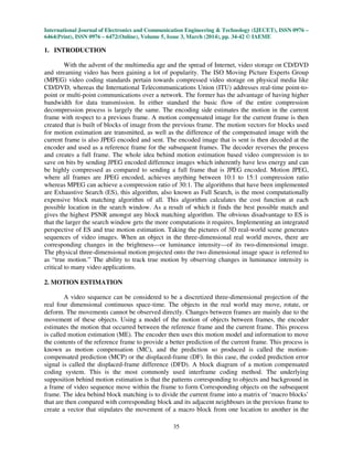 International Journal of Electronics and Communication Engineering & Technology (IJECET), ISSN 0976 –
6464(Print), ISSN 0976 – 6472(Online), Volume 5, Issue 3, March (2014), pp. 34-42 © IAEME
35
1. INTRODUCTION
With the advent of the multimedia age and the spread of Internet, video storage on CD/DVD
and streaming video has been gaining a lot of popularity. The ISO Moving Picture Experts Group
(MPEG) video coding standards pertain towards compressed video storage on physical media like
CD/DVD, whereas the International Telecommunications Union (ITU) addresses real-time point-to-
point or multi-point communications over a network. The former has the advantage of having higher
bandwidth for data transmission. In either standard the basic flow of the entire compression
decompression process is largely the same. The encoding side estimates the motion in the current
frame with respect to a previous frame. A motion compensated image for the current frame is then
created that is built of blocks of image from the previous frame. The motion vectors for blocks used
for motion estimation are transmitted, as well as the difference of the compensated image with the
current frame is also JPEG encoded and sent. The encoded image that is sent is then decoded at the
encoder and used as a reference frame for the subsequent frames. The decoder reverses the process
and creates a full frame. The whole idea behind motion estimation based video compression is to
save on bits by sending JPEG encoded difference images which inherently have less energy and can
be highly compressed as compared to sending a full frame that is JPEG encoded. Motion JPEG,
where all frames are JPEG encoded, achieves anything between 10:1 to 15:1 compression ratio
whereas MPEG can achieve a compression ratio of 30:1. The algorithms that have been implemented
are Exhaustive Search (ES), this algorithm, also known as Full Search, is the most computationally
expensive block matching algorithm of all. This algorithm calculates the cost function at each
possible location in the search window. As a result of which it finds the best possible match and
gives the highest PSNR amongst any block matching algorithm. The obvious disadvantage to ES is
that the larger the search window gets the more computations it requires. Implementing an integrated
perspective of ES and true motion estimation. Taking the pictures of 3D real-world scene generates
sequences of video images. When an object in the three-dimensional real world moves, there are
corresponding changes in the brightness—or luminance intensity—of its two-dimensional image.
The physical three-dimensional motion projected onto the two dimensional image space is referred to
as “true motion.” The ability to track true motion by observing changes in luminance intensity is
critical to many video applications.
2. MOTION ESTIMATION
A video sequence can be considered to be a discretized three-dimensional projection of the
real four dimensional continuous space-time. The objects in the real world may move, rotate, or
deform. The movements cannot be observed directly. Changes between frames are mainly due to the
movement of these objects. Using a model of the motion of objects between frames, the encoder
estimates the motion that occurred between the reference frame and the current frame. This process
is called motion estimation (ME). The encoder then uses this motion model and information to move
the contents of the reference frame to provide a better prediction of the current frame. This process is
known as motion compensation (MC), and the prediction so produced is called the motion-
compensated prediction (MCP) or the displaced-frame (DF). In this case, the coded prediction error
signal is called the displaced-frame difference (DFD). A block diagram of a motion compensated
coding system. This is the most commonly used interframe coding method. The underlying
supposition behind motion estimation is that the patterns corresponding to objects and background in
a frame of video sequence move within the frame to form Corresponding objects on the subsequent
frame. The idea behind block matching is to divide the current frame into a matrix of ‘macro blocks’
that are then compared with corresponding block and its adjacent neighbours in the previous frame to
create a vector that stipulates the movement of a macro block from one location to another in the
 
