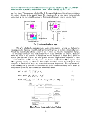 International Journal of Electronics and Communication Engineering & Technology (IJECET), ISSN 0976 –
6464(Print), ISSN 0976 – 6472(Online), Volume 5, Issue 3, March (2014), pp. 34-42 © IAEME
36
previous frame. This movement calculated for all the macro blocks comprising a frame, constitutes
the motion estimated in the current frame. The search area for a good macro block match is
constrained up to p pixels on all fours sides of the corresponding macro block in previous frame.
Fig. 1: Motion estimation process
This ‘p’ is called as the search parameter. Larger motions require a larger p, and the larger the
search parameter the more computationally expensive the process of motion estimation becomes.
Usually the macro block is taken as a square of side 16 pixels, and the search parameter p is 7 pixels.
The matching of one macro block with another is based on the output of a cost function. The macro
block that results in the least cost is the one that matches the closest to current block. There are
various cost functions, of which the most popular and less computationally expensive is Mean
Absolute Difference (MAD) given by equation (i). Another cost function is Mean Squared Error
(MSE) given by equation (ii) where N is the side of the macro bock, Cij and Rij are the pixels being
compared in current macro block and reference macro block, respectively. Peak-Signal-to-Noise-
Ratio (PSNR) given by equation (iii) characterizes the motion compensated image that is created by
using motion vectors and macro clocks from the reference frame.
MAD ൌ 1/ܰଶ ∑ ∑ ሾ‫ܥ‬௜௝
ேିଵ
௝ୀ଴
ேିଵ
௜ୀ଴ െ ܴ௜௝ሿ (i)
MSE ൌ 1/ܰଶ ∑ ∑ ሺ‫ܥ‬௜௝
ேିଵ
௝ୀ଴
ேିଵ
௜ୀ଴ െ ܴ௜௝ሻ2
(ii)
PSNR= 10 log 10[ (peak to peak value of original data)2
/ MSE] (iii)
Fig. 2. Motion Compensated Video Coding
 