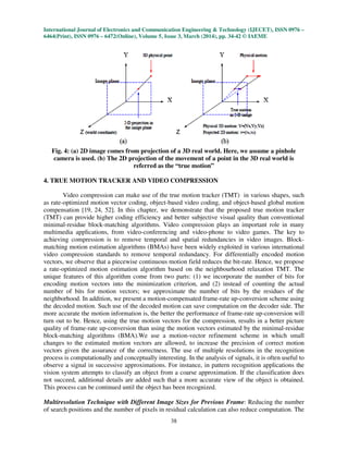 International Journal of Electronics and Communication Engineering & Technology (IJECET), ISSN 0976 –
6464(Print), ISSN 0976 – 6472(Online), Volume 5, Issue 3, March (2014), pp. 34-42 © IAEME
38
Fig. 4: (a) 2D image comes from projection of a 3D real world. Here, we assume a pinhole
camera is used. (b) The 2D projection of the movement of a point in the 3D real world is
referred as the “true motion”
4. TRUE MOTION TRACKER AND VIDEO COMPRESSION
Video compression can make use of the true motion tracker (TMT) in various shapes, such
as rate-optimized motion vector coding, object-based video coding, and object-based global motion
compensation [19, 24, 52]. In this chapter, we demonstrate that the proposed true motion tracker
(TMT) can provide higher coding efficiency and better subjective visual quality than conventional
minimal-residue block-matching algorithms. Video compression plays an important role in many
multimedia applications, from video-conferencing and video-phone to video games. The key to
achieving compression is to remove temporal and spatial redundancies in video images. Block-
matching motion estimation algorithms (BMAs) have been widely exploited in various international
video compression standards to remove temporal redundancy. For differentially encoded motion
vectors, we observe that a piecewise continuous motion field reduces the bit-rate. Hence, we propose
a rate-optimized motion estimation algorithm based on the neighbourhood relaxation TMT. The
unique features of this algorithm come from two parts: (1) we incorporate the number of bits for
encoding motion vectors into the minimization criterion, and (2) instead of counting the actual
number of bits for motion vectors; we approximate the number of bits by the residues of the
neighborhood. In addition, we present a motion-compensated frame-rate up-conversion scheme using
the decoded motion. Such use of the decoded motion can save computation on the decoder side. The
more accurate the motion information is, the better the performance of frame-rate up-conversion will
turn out to be. Hence, using the true motion vectors for the compression, results in a better picture
quality of frame-rate up-conversion than using the motion vectors estimated by the minimal-residue
block-matching algorithms (BMA).We use a motion-vector refinement scheme in which small
changes to the estimated motion vectors are allowed, to increase the precision of correct motion
vectors given the assurance of the correctness. The use of multiple resolutions in the recognition
process is computationally and conceptually interesting. In the analysis of signals, it is often useful to
observe a signal in successive approximations. For instance, in pattern recognition applications the
vision system attempts to classify an object from a coarse approximation. If the classification does
not succeed, additional details are added such that a more accurate view of the object is obtained.
This process can be continued until the object has been recognized.
Multiresolution Technique with Different Image Sizes for Previous Frame: Reducing the number
of search positions and the number of pixels in residual calculation can also reduce computation. The
 