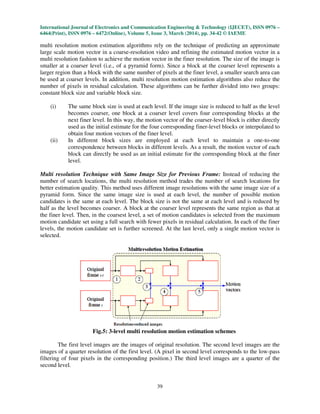 International Journal of Electronics and Communication Engineering & Technology (IJECET), ISSN 0976 –
6464(Print), ISSN 0976 – 6472(Online), Volume 5, Issue 3, March (2014), pp. 34-42 © IAEME
39
multi resolution motion estimation algorithms rely on the technique of predicting an approximate
large scale motion vector in a coarse-resolution video and refining the estimated motion vector in a
multi resolution fashion to achieve the motion vector in the finer resolution. The size of the image is
smaller at a coarser level (i.e., of a pyramid form). Since a block at the coarser level represents a
larger region than a block with the same number of pixels at the finer level, a smaller search area can
be used at coarser levels. In addition, multi resolution motion estimation algorithms also reduce the
number of pixels in residual calculation. These algorithms can be further divided into two groups:
constant block size and variable block size.
(i) The same block size is used at each level. If the image size is reduced to half as the level
becomes coarser, one block at a coarser level covers four corresponding blocks at the
next finer level. In this way, the motion vector of the coarser-level block is either directly
used as the initial estimate for the four corresponding finer-level blocks or interpolated to
obtain four motion vectors of the finer level.
(ii) In different block sizes are employed at each level to maintain a one-to-one
correspondence between blocks in different levels. As a result, the motion vector of each
block can directly be used as an initial estimate for the corresponding block at the finer
level.
Multi resolution Technique with Same Image Size for Previous Frame: Instead of reducing the
number of search locations, the multi resolution method trades the number of search locations for
better estimation quality. This method uses different image resolutions with the same image size of a
pyramid form. Since the same image size is used at each level, the number of possible motion
candidates is the same at each level. The block size is not the same at each level and is reduced by
half as the level becomes coarser. A block at the coarser level represents the same region as that at
the finer level. Then, in the coarsest level, a set of motion candidates is selected from the maximum
motion candidate set using a full search with fewer pixels in residual calculation. In each of the finer
levels, the motion candidate set is further screened. At the last level, only a single motion vector is
selected.
Fig.5: 3-level multi resolution motion estimation schemes
The first level images are the images of original resolution. The second level images are the
images of a quarter resolution of the first level. (A pixel in second level corresponds to the low-pass
filtering of four pixels in the corresponding position.) The third level images are a quarter of the
second level.
 