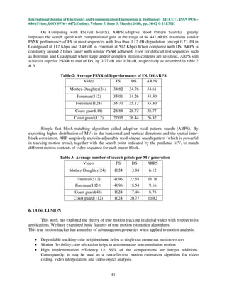 International Journal of Electronics and Communication Engineering & Technology (IJECET), ISSN 0976 –
6464(Print), ISSN 0976 – 6472(Online), Volume 5, Issue 3, March (2014), pp. 34-42 © IAEME
41
On Comparing with FS(Full Search), ARPS(Adaptive Rood Pattern Search) greatly
improves the search speed with computational gain in the range of 94 447.ARPS maintains similar
PSNR performance of FS in most sequences with less than 0.12 dB degradation (except 0.23 dB in
Coastguard at 112 Kbps and 0.49 dB in Foreman at 512 Kbps).When compared with DS, ARPS is
constantly around 2 times faster with similar PSNR achieved. Even for difficult test sequences such
as Foreman and Coastguard where large and/or complex motion contents are involved, ARPS still
achieves superior PSNR to that of DS, by 0.27 dB and 0.38 dB, respectively as described in table 2
& 3.
Table-2: Average PSNR (dB) performance of FS, DS ARPS
Simple fast block-matching algorithm called adaptive rood pattern search (ARPS). By
exploiting higher distribution of MVs in the horizontal and vertical directions and the spatial inter-
block correlation, ARP adaptively exploits adjustable rood-shaped search pattern (which is powerful
in tracking motion trend), together with the search point indicated by the predicted MV, to match
different motion contents of video sequence for each macro block.
Table 3: Average number of search points per MV generation
6. CONCLUSION
This work has explored the theory of true motion tracking in digital video with respect to its
applications. We have examined basic features of true motion estimation algorithms.
This true motion tracker has a number of advantageous properties when applied to motion analysis:
• Dependable tracking—the neighborhood helps to single out erroneous motion vectors
• Motion flexibility—the relaxation helps to accommodate non-translation motion
• High implementation efficiency i.e. 99% of the computations are integer additions.
Consequently, it may be used as a cost-effective motion estimation algorithm for video
coding, video interpolation, and video-object analysis.
Video FS DS ARPS
Mother-Daughter(24) 34.82 34.76 34.61
Foreman(512) 35.01 34.26 34.50
Foreman(1024) 35.70 35.12 35.40
Coast guard(48) 28.88 28.72 28.77
Coast guard(112) 27.05 26.44 26.82
Video FS DS ARPS
Mother-Daughter(24) 1024 13.84 6.12
Foreman(512) 4096 22.58 11.76
Foreman(1024) 4096 18.54 9.16
Coast guard(48) 1024 17.46 8.78
Coast guard(112) 1024 20.77 10.82
 