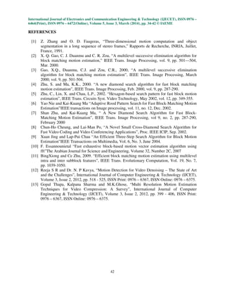 International Journal of Electronics and Communication Engineering & Technology (IJECET), ISSN 0976 –
6464(Print), ISSN 0976 – 6472(Online), Volume 5, Issue 3, March (2014), pp. 34-42 © IAEME
42
REFERENCES
[1] Z. Zhang and O. D. Faugeras, “Three-dimensional motion computation and object
segmentation in a long sequence of stereo frames,” Rapports de Recherche, INRIA, Juillet,
France, 1991.
[2] X. Q. Gao, C. J. Duanmu and C. R. Zou, “A multilevel successive elimination algorithm for
block matching motion estimation,” IEEE Trans. Image Processing, vol. 9, pp. 501—504,
Mar. 2000.
[3] Gao, X.Q., Duanmu, C.J. and Zou, C.R., 2000, “A multilevel successive elimination
algorithm for block matching motion estimation”, IEEE Trans. Image Processing, March
2000, vol. 9, pp. 501-504.
[4] Zhu, S. and Ma, K.K., 2000. “A new diamond search algorithm for fast block matching
motion estimation”, IEEE Trans. Image Processing, Feb. 2000, vol. 9, pp. 287-290.
[5] Zhu, C., Lin, X. and Chau, L.P., 2002. “Hexagon-based search pattern for fast block motion
estimation”, IEEE Trans. Circuits Syst. Video Technology, May 2002, vol. 12, pp. 349-355.
[6] Yao Nie and Kai-Kuang Ma “Adaptive Rood Pattern Search for Fast Block-Matching Motion
Estimation”IEEE transactions on Image processing, vol. 11, no. 12, Dec. 2002.
[7] Shan Zhu, and Kai-Kuang Ma, “ A New Diamond Search Algorithm for Fast Block-
Matching Motion Estimation”, IEEE Trans. Image Processing, vol 9, no. 2, pp. 287-290,
February 2000
[8] Chun-Ho Cheung, and Lai-Man Po, “A Novel Small Cross-Diamond Search Algorithm for
Fast Video Coding and Video Conferencing Applications”, Proc. IEEE ICIP, Sep. 2002.
[9] Xuan Jing and Lap-Pui Chau “An Efficient Three-Step Search Algorithm for Block Motion
Estimation”IEEE Transactions on Multimedia, Vol. 6, No. 3, June 2004.
[10] F. Essannounietal “Fast exhaustive block-based motion vector estimation algorithm using
fft”The Arabian Journal for Science and Engineering, Volume 32, Number 2C, 2007
[11] BingXiong and Ce Zhu, 2009. “Efficient block matching motion estimation using multilevel
intra and inter subblock features”, IEEE Trans. Evolutionary Computation, Vol. 19, No. 7,
pp. 1039-1050.
[12] Reeja S R and Dr. N. P Kavya, “Motion Detection for Video Denoising – The State of Art
and the Challenges”, International Journal of Computer Engineering & Technology (IJCET),
Volume 3, Issue 2, 2012, pp. 518 - 525, ISSN Print: 0976 – 6367, ISSN Online: 0976 – 6375.
[13] Gopal Thapa, Kalpana Sharma and M.K.Ghose, “Multi Resolution Motion Estimation
Techniques for Video Compression: A Survey”, International Journal of Computer
Engineering & Technology (IJCET), Volume 3, Issue 2, 2012, pp. 399 - 406, ISSN Print:
0976 – 6367, ISSN Online: 0976 – 6375.
 