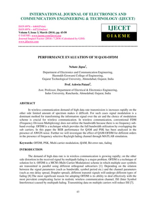 International Journal of Electronics and Communication Engineering & Technology (IJECET), ISSN 0976 –
6464(Print), ISSN 0976 – 6472(Online), Volume 5, Issue 3, March (2014), pp. 43-50 © IAEME
43
PERFORMANCE EVALUATION OF M QAM-OFDM
Nehate Jigna1
,
Department of Electronics and Communication Engineering,
Hasmukh Goswami College of Engineering,
Gujarat Technological University, Ahmedabad, Gujarat, India
Prof. Ashwin Patani2
,
Asst. Professor, Department of Electrical & Electronics Engineering,
Indus University, Rancharda, Ahmedabad, Gujarat, India
ABSTRACT
In wireless communication demand of high data rate transmission is increases rapidly on the
other side limited amount of spectrum makes it difficult. For such cases signal modulation is a
dominant method for transforming the information signal over the air and the choice of modulation
scheme is crucial for wireless communication. In wireless communication, conventional FDM
(Frequency Division Multiplexing) does not utilize the bandwidth because there is no frequency sub-
band overlap. OFDM is a technique which provides the full bandwidth utilization by overlapping the
sub carriers. In this paper the BER performance for QAM and PSK has been analyzed in the
presence of AWGN noise. Further we will investigate the effect of QAM-OFDM for different orders
in the presence of frequency selective Rayleigh fading channel through MATLAB simulation.
Keywords: OFDM, PSK, Multi carrier modulation, QAM, Bit error rate, fading
INTRODUCTION
The demand of high data rate is in wireless communication is growing rapidly; on the other
side distortion in the received signal by multipath fading is a major problem. OFDM is a technique of
solution for it. OFDM is a MCM (Multi Carrier Modulation) scheme in which multiple user symbols
are transmitted in parallel using different orthogonal subcarriers [1]. Depending on the relation
between the signal parameters (such as bandwidth, symbol period etc.) and the channel parameters
(such as rms delay spread, Doppler spread), different transmit signals will undergo different types of
fading [8].The most significant reason for adopting OFDM is its ability to deal effectively with the
most prevalent complicating factor in realistic wireless communication channel, ISI (Inter Symbol
Interference) caused by multipath fading. Transmitting data on multiple carriers will reduce ISI [7].
INTERNATIONAL JOURNAL OF ELECTRONICS AND
COMMUNICATION ENGINEERING & TECHNOLOGY (IJECET)
ISSN 0976 – 6464(Print)
ISSN 0976 – 6472(Online)
Volume 5, Issue 3, March (2014), pp. 43-50
© IAEME: www.iaeme.com/ijecet.asp
Journal Impact Factor (2014): 7.2836 (Calculated by GISI)
www.jifactor.com
IJECET
© I A E M E
 