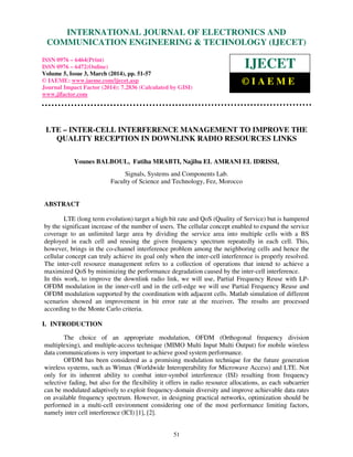 International Journal of Electronics and Communication Engineering & Technology (IJECET), ISSN 0976 –
6464(Print), ISSN 0976 – 6472(Online), Volume 5, Issue 3, March (2014), pp. 51-57 © IAEME
51
LTE – INTER-CELL INTERFERENCE MANAGEMENT TO IMPROVE THE
QUALITY RECEPTION IN DOWNLINK RADIO RESOURCES LINKS
Younes BALBOUL, Fatiha MRABTI, Najiba EL AMRANI EL IDRISSI,
Signals, Systems and Components Lab.
Faculty of Science and Technology, Fez, Morocco
ABSTRACT
LTE (long term evolution) target a high bit rate and QoS (Quality of Service) but is hampered
by the significant increase of the number of users. The cellular concept enabled to expand the service
coverage to an unlimited large area by dividing the service area into multiple cells with a BS
deployed in each cell and reusing the given frequency spectrum repeatedly in each cell. This,
however, brings in the co-channel interference problem among the neighboring cells and hence the
cellular concept can truly achieve its goal only when the inter-cell interference is properly resolved.
The inter-cell resource management refers to a collection of operations that intend to achieve a
maximized QoS by minimizing the performance degradation caused by the inter-cell interference.
In this work, to improve the downlink radio link, we will use, Partial Frequency Reuse with LP-
OFDM modulation in the inner-cell and in the cell-edge we will use Partial Frequency Reuse and
OFDM modulation supported by the coordination with adjacent cells. Matlab simulation of different
scenarios showed an improvement in bit error rate at the receiver. The results are processed
according to the Monte Carlo criteria.
I. INTRODUCTION
The choice of an appropriate modulation, OFDM (Orthogonal frequency division
multiplexing), and multiple-access technique (MIMO Multi Input Multi Output) for mobile wireless
data communications is very important to achieve good system performance.
OFDM has been considered as a promising modulation technique for the future generation
wireless systems, such as Wimax (Worldwide Interoperability for Microwave Access) and LTE. Not
only for its inherent ability to combat inter-symbol interference (ISI) resulting from frequency
selective fading, but also for the flexibility it offers in radio resource allocations, as each subcarrier
can be modulated adaptively to exploit frequency-domain diversity and improve achievable data rates
on available frequency spectrum. However, in designing practical networks, optimization should be
performed in a multi-cell environment considering one of the most performance limiting factors,
namely inter cell interference (ICI) [1], [2].
INTERNATIONAL JOURNAL OF ELECTRONICS AND
COMMUNICATION ENGINEERING & TECHNOLOGY (IJECET)
ISSN 0976 – 6464(Print)
ISSN 0976 – 6472(Online)
Volume 5, Issue 3, March (2014), pp. 51-57
© IAEME: www.iaeme.com/ijecet.asp
Journal Impact Factor (2014): 7.2836 (Calculated by GISI)
www.jifactor.com
IJECET
© I A E M E
 