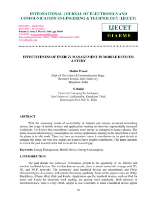 International Journal of Electronics and Communication Engineering & Technology (IJECET), ISSN 0976 –
6464(Print), ISSN 0976 – 6472(Online), Volume 5, Issue 3, March (2014), pp. 58-69 © IAEME
58
EFFECTIVENESS OF ENERGY MANAGEMENT IN MOBILE DEVICES:
A STUDY
Shalini Prasad
Dept. of Electronics & Communication Engg.,
Research Scholar, Jain University,
Bangalore, India
S. Balaji
Centre for Emerging Technologies,
Jain University, Jakkasandra, Kanakapra Taluk
Ramanagara Dist-562112, India
ABSTRACT
With the increasing trends of accessibility of Internet and various advanced networking
system, the usage of mobile devices and applications running on them has exponentially increased
worldwide. It is known that smartphone consumes more energy as compared to legacy phones. The
prime reasons behind energy consumption are various applications running in the smartphone even if
the phone is in idle mode. There has been an extensive research contribution in the past decade to
mitigate this issue, but very few studies are found to have notable contribution. This paper attempts
to review the past research work and excavate the research gap.
Keywords: Energy Management, Mobile Device, Energy Consumption.
1. INTRODUCTION
The past decade has witnessed tremendous growth in the popularity of the Internet and
wireless handheld devices. For wireless Internet access, there is almost universal coverage with 2G,
3G, and Wi-Fi networks. The commonly used handheld devices are smartphones and PDAs
(Personal Digital Assistants), with Internet browsing capability. Some of the popular ones are iPAQ,
BlackBerry, iPhone, iPod, iPad, and Kindle. Application specific handheld devices, such as iPod for
music and Kindle for electronic book reading, are gaining much popularity. With advances in
microelectronics, there is every effort, subject to size constraint, to make a handheld device appear
INTERNATIONAL JOURNAL OF ELECTRONICS AND
COMMUNICATION ENGINEERING & TECHNOLOGY (IJECET)
ISSN 0976 – 6464(Print)
ISSN 0976 – 6472(Online)
Volume 5, Issue 3, March (2014), pp. 58-69
© IAEME: www.iaeme.com/ijecet.asp
Journal Impact Factor (2014): 7.2836 (Calculated by GISI)
www.jifactor.com
IJECET
© I A E M E
 