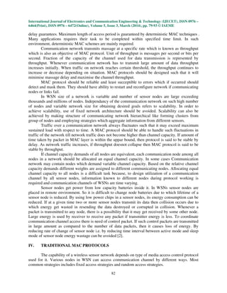 International Journal of Electronics and Communication Engineering & Technology (IJECET), ISSN 0976 –
6464(Print), ISSN 0976 – 6472(Online), Volume 5, Issue 3, March (2014), pp. 79-93 © IAEME
82
delay guarantees. Maximum length of access period is guaranteed by deterministic MAC techniques .
Many applications requires their task to be completed within specified time limit. In such
environment, deterministic MAC schemes are mainly required.
Communication network transmits massage at a specific rate which is known as throughput
which is also an objective of MAC protocol. Unit of throughput is messages per second or bits per
second. Fraction of the capacity of the channel used for data transmission is represented by
throughput. Whenever communication network has to transmit large amount of data throughput
increases initially. When traffic on network reaches certain threshold, the throughput continues to
increase or decrease depending on situation. MAC protocols should be designed such that it will
minimise massage delay and maximise the channel throughput.
MAC protocol should be reliable and least succeptible to errors which if occurred should
detect and mask them. They should have ability to restart and reconfigure network if communicating
nodes or links fail.
In WSN size of a network is variable and number of sensor nodes are large exceeding
thousands and millions of nodes. Independancy of the communication network on such high number
of nodes and variable network size for obtaining desired goals refers to scalability. In order to
achieve scalability, use of fixed network architecture should be avoided. Scalability can also be
achieved by making structure of communicating network hierarchical like forming clusters from
group of nodes and employing strategies which aggregate information from different sensors.
Traffic over a communication network always fluctuates such that it may exceed maximum
sustained load with respect to time. A MAC protocol should be able to handle such fluctuations in
traffic of the network till network traffic does not become higher than channel capacity. If amount of
time taken by packet in MAC layer is within the uppar bound, then protocol is said to be stable by
delay. As network traffic increases, if throughput doesnot collapse then MAC protocol is said to be
stable by throughput.
If channel capacity demands of all nodes are equivalent, each communication node among all
nodes in a network should be allocated an equal channel capacity. In some cases Communication
network may contain nodes which demand variable channel capacity. Based on the relative channel
capacity demands different weights are assigned to different communicating nodes. Allocating equal
channel capacity to all nodes is a difficult task because, to design utilization of a communication
channel by all sensor nodes, information known to different nodes during protocol working is
required and communication channels of WSNs are time varying.
Sensor nodes get power from low capacity batteries inside it. In WSNs sensor nodes are
placed in remote environment. So it is difficult to change node batteries due to which lifetime of a
sensor node is reduced. By using low power chips in a sensor nodes, its energy consumption can be
reduced. If at a given time two or more sensor nodes transmit its data then collision occurs due to
which energy get wasted in resending the data destroyed or corrupted in collision. Whenever a
packet is transmitted to any node, there is a possibility that it may get received by some other node.
Large energy is used by receiver to receive any packet if transmitter energy is less. To coordinate
communication channel access there is need of control packet. If such control packets are transmitted
in large amount as compared to the number of data packets, then it causes loss of energy. By
reducing rate of change of sensor node i.e. by reducing time interval between active mode and sleep
mode of sensor node energy wastage can be avoided [2].
IV. TRADITIONAL MAC PROTOCOLS
The capability of a wireless sensor network depends on type of media access control protocol
used for it. Various nodes in WSN can access communication channel by different ways. Most
common strategies includes fixed access strategies and random access strategies.
 