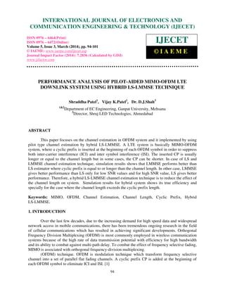 International Journal of Electronics and Communication Engineering & Technology (IJECET), ISSN 0976 –
6464(Print), ISSN 0976 – 6472(Online), Volume 5, Issue 3, March (2014), pp. 94-101 © IAEME
94
PERFORMANCE ANALYSIS OF PILOT-AIDED MIMO-OFDM LTE
DOWNLINK SYSTEM USING HYBRID LS-LMMSE TECHNIQUE
Shraddha Patel1
, Vijay K.Patel2
, Dr. D.J.Shah3
1&2
Department of EC Engineering, Ganpat University, Mehsana
3
Director, Shruj LED Technologies, Ahmedabad
ABSTRACT
This paper focuses on the channel estimation in OFDM system and it implemented by using
pilot type channel estimation by hybrid LS-LMMSE. A LTE system is basically MIMO-OFDM
system, where a cyclic prefix is inserted at the beginning of each OFDM symbol in order to suppress
both inter-carrier interference (ICI) and inter symbol interference (ISI). The inserted CP is usually
longer or equal to the channel length but in some cases, the CP can be shorter. In case of LS and
LMMSE channel estimation technique, simulation results shows that LMMSE performs better than
LS estimator where cyclic prefix is equal to or longer than the channel length. In other case, LMMSE
gives better performance than LS only for low SNR values and for high SNR value, LS gives better
performance. Therefore, a hybrid LS-LMMSE channel estimation technique is to reduce the effect of
the channel length on system. Simulation results for hybrid system shows its true efficiency and
specially for the case where the channel length exceeds the cyclic prefix length.
Keywords: MIMO, OFDM, Channel Estimation, Channel Length, Cyclic Prefix, Hybrid
LS-LMMSE.
1. INTRODUCTION
Over the last few decades, due to the increasing demand for high speed data and widespread
network access in mobile communications, there has been tremendous ongoing research in the field
of cellular communications which has resulted in achieving significant developments. Orthogonal
Frequency Division Multiplexing (OFDM) is most commonly employed in wireless communication
systems because of the high rate of data transmission potential with efficiency for high bandwidth
and its ability to combat against multi-path delay. To combat the effect of frequency selective fading,
MIMO is associated with orthogonal frequency-division multiplexing.
(OFDM) technique. OFDM is modulation technique which transform frequency selective
channel into a set of parallel flat fading channels. A cyclic prefix CP is added at the beginning of
each OFDM symbol to eliminate ICI and ISI. [1]
INTERNATIONAL JOURNAL OF ELECTRONICS AND
COMMUNICATION ENGINEERING & TECHNOLOGY (IJECET)
ISSN 0976 – 6464(Print)
ISSN 0976 – 6472(Online)
Volume 5, Issue 3, March (2014), pp. 94-101
© IAEME: www.iaeme.com/ijecet.asp
Journal Impact Factor (2014): 7.2836 (Calculated by GISI)
www.jifactor.com
IJECET
© I A E M E
 