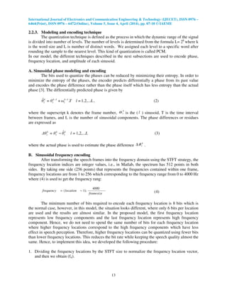 International Journal of Electronics and Communication Engineering & Technology (IJECET), ISSN 0976 –
6464(Print), ISSN 0976 – 6472(Online), Volume 5, Issue 4, April (2014), pp. 07-18 © IAEME
13
2.2.3. Modeling and encoding technique
The quantization technique is defined as the process in which the dynamic range of the signal
is divided into number of levels. The number of levels is determined from the formula L= 2k
where k
is the word size and L is number of distinct words. We assigned each level to a specific word after
rounding the sample to the nearest level. This kind of quantization is called PCM.
In our model, the different techniques described in the next subsections are used to encode phase,
frequency location, and amplitude of each sinusoid.
A. Sinusoidal phase modeling and encoding
The bits used to quantize the phases can be reduced by minimizing their entropy. In order to
minimize the entropy of the phases, the encoder predicts differentially a phase from its past value
and encodes the phase difference rather than the phase itself which has less entropy than the actual
phase [3]. The differentially predicted phase is given by
L=lTω+θ=θ 1k
l
1k
l
k
l 1,2,....ˆ −−
, (2)
where the superscript k denotes the frame number,
k
lω is the ( l ) sinusoid, T is the time interval
between frames, and L is the number of sinusoidal components. The phase differences or residues
are expressed as
L=lθθ=∆θ k
l
k
l
k
l 1,2,...ˆ− (3)
where the actual phase is used to estimate the phase difference
k
lθ∆ .
B. Sinusoidal frequency encoding
After transforming the speech frames into the frequency domain using the STFT strategy, the
frequency location indices are integer values, i.e., in Matlab, the spectrum has 512 points in both
sides. By taking one side (256 points) that represents the frequencies contained within one frame,
frequency locations are from 1 to 256 which corresponding to the frequency range from 0 to 4000 Hz
where (4) is used to get the frequency rang:
framesize
locationfrequency
4000
).1( −= (4)
The minimum number of bits required to encode each frequency location is 8 bits which is
the normal case, however, in this model, the situation looks different, where only 6 bits per location
are used and the results are almost similar. In the proposed model, the first frequency location
represents low frequency components and the last frequency location represents high frequency
component. Hence, we do not need to spend the same number of bits for each frequency location
where higher frequency locations correspond to the high frequency components which have less
effect in speech perception. Therefore, higher frequency locations can be quantized using fewer bits
than lower frequency locations. This reduces the bit rate while keeping the speech quality almost the
same. Hence, to implement this idea, we developed the following procedure:
1. Dividing the frequency locations by the STFT size to normalize the frequency location vector,
and then we obtain (fn).
 