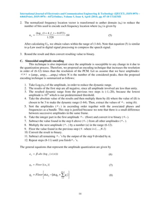 International Journal of Electronics and Communication Engineering & Technology (IJECET), ISSN 0976 –
6464(Print), ISSN 0976 – 6472(Online), Volume 5, Issue 4, April (2014), pp. 07-18 © IAEME
14
2. The normalized frequency location vector is transformed to anther domain (un) to reduce the
number of bits used to encode each frequency location where (un) is given by
64.
528.1
)072.0).41((log −+
= ne
n
f
u (5)
After calculating Un, we obtain values within the range of (1-64). Note that equation (5) is similar
to µ-Law used in digital signal processing to compress the speech signal.
3. Round the result and then convert resulting value to binary.
C. Sinusoidal amplitude encoding
This technique is also important since the amplitude is susceptible to any change in it due to
the quantization process. Therefore, we proposed an encoding technique that increases the resolution
in order of (6-12) times than the resolution of the PCM. Let us assume that we have amplitudes:
)( nx = [amp1, amp2,…,ampN) where N is the number of the considered peaks, then the proposed
encoding technique is summarized as follows:
1. Take Log2(xn) of the amplitude, in order to reduce the dynamic range.
2. The results of the first step are all negative, since all amplitude involved are less than unity.
3. The resulted dynamic range from the previous two steps is (-1,-20), because the lowest
amplitude is 10-6
which is our predetermined threshold.
4. Take the absolute value of the results and then multiply them by (ß) where the value of (ß) is
chosen to be 3 to make the dynamic range (1-64). Then, extract the values of na using (6).
5. Sort the amplitudes ( na ) in ascending order together with the associated phases and
frequencies as a bundle. This step is justified because we note that there is a small difference
between successive amplitudes in the same frame.
6. Take the integer part in the first amplitude 0a (floor) and convert it to binary ( 0q ).
7. Subtract the value found in the step 6 above ( 0q ) from all other amplitudes ( na ).
8. Multiply the next amplitude ( na ) by a number (α) in the range (6-12).
9. Floor the value found in the previous step ( iq where i=1,…,N-1)
10. Convert the result to binary.
11. Subtract all remaining na ’s by the output of the step 9 divided by α.
12. Repeat steps (8-11) until you finish na ’s.
The general equations that represent the amplitude quantization are given by
)))(((log. 2 nxabsan β= (6)
)][( 00 aFloorq = (7)






+−= ∑
−
=
1
1
0 ].[.
N
i
inn qqaFloorq αα (8)
 