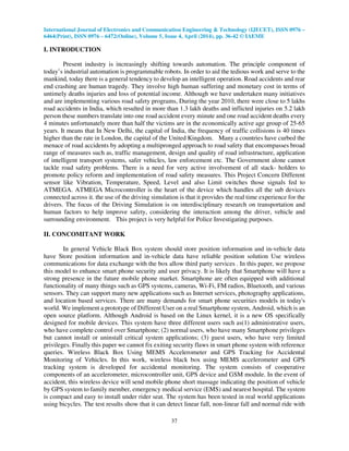 International Journal of Electronics and Communication Engineering & Technology (IJECET), ISSN 0976 –
6464(Print), ISSN 0976 – 6472(Online), Volume 5, Issue 4, April (2014), pp. 36-42 © IAEME
37
I. INTRODUCTION
Present industry is increasingly shifting towards automation. The principle component of
today’s industrial automation is programmable robots. In order to aid the tedious work and serve to the
mankind, today there is a general tendency to develop an intelligent operation. Road accidents and rear
end crashing are human tragedy. They involve high human suffering and monetary cost in terms of
untimely deaths injuries and loss of potential income. Although we have undertaken many initiatives
and are implementing various road safety programs, During the year 2010, there were close to 5 lakhs
road accidents in India, which resulted in more than 1.3 lakh deaths and inflicted injuries on 5.2 lakh
person these numbers translate into one road accident every minute and one road accident deaths every
4 minutes unfortunately more than half the victims are in the economically active age group of 25-65
years. It means that In New Delhi, the capital of India, the frequency of traffic collisions is 40 times
higher than the rate in London, the capital of the United Kingdom. Many a countries have curbed the
menace of road accidents by adopting a multipronged approach to road safety that encompasses broad
range of measures such as, traffic management, design and quality of road infrastructure, application
of intelligent transport systems, safer vehicles, law enforcement etc. The Government alone cannot
tackle road safety problems. There is a need for very active involvement of all stack- holders to
promote policy reform and implementation of road safety measures. This Project Concern Different
sensor like Vibration, Temperature, Speed, Level and also Limit switches those signals fed to
ATMEGA. ATMEGA Microcontroller is the heart of the device which handles all the sub devices
connected across it. the use of the driving simulation is that it provides the real time experience for the
drivers. The focus of the Driving Simulation is on interdisciplinary research on transportation and
human factors to help improve safety, considering the interaction among the driver, vehicle and
surrounding environment. This project is very helpful for Police Investigating purposes.
II. CONCOMITANT WORK
In general Vehicle Black Box system should store position information and in-vehicle data
have Store position information and in-vehicle data have reliable position solution Use wireless
communications for data exchange with the box allow third party services . In this paper, we propose
this model to enhance smart phone security and user privacy. It is likely that Smartphone will have a
strong presence in the future mobile phone market. Smartphone are often equipped with additional
functionality of many things such as GPS systems, cameras, Wi-Fi, FM radios, Bluetooth, and various
sensors. They can support many new applications such as Internet services, photography applications,
and location based services. There are many demands for smart phone securities models in today's
world. We implement a prototype of Different User on a real Smartphone system, Android, which is an
open source platform. Although Android is based on the Linux kernel, it is a new OS specifically
designed for mobile devices. This system have three different users such as(1) administrative users,
who have complete control over Smartphone; (2) normal users, who have many Smartphone privileges
but cannot install or uninstall critical system applications; (3) guest users, who have very limited
privileges. Finally this paper we cannot fix exiting security flaws in smart phone system with reference
queries. Wireless Black Box Using MEMS Accelerometer and GPS Tracking for Accidental
Monitoring of Vehicles. In this work, wireless black box using MEMS accelerometer and GPS
tracking system is developed for accidental monitoring. The system consists of cooperative
components of an accelerometer, microcontroller unit, GPS device and GSM module. In the event of
accident, this wireless device will send mobile phone short massage indicating the position of vehicle
by GPS system to family member, emergency medical service (EMS) and nearest hospital. The system
is compact and easy to install under rider seat. The system has been tested in real world applications
using bicycles. The test results show that it can detect linear fall, non-linear fall and normal ride with
 