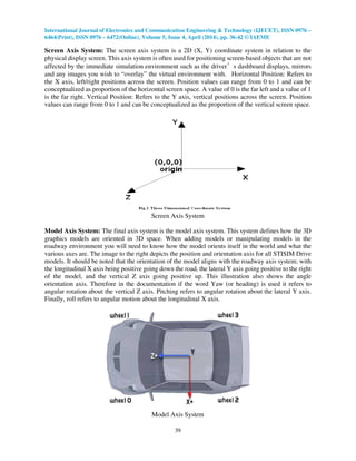 International Journal of Electronics and Communication Engineering & Technology (IJECET), ISSN 0976 –
6464(Print), ISSN 0976 – 6472(Online), Volume 5, Issue 4, April (2014), pp. 36-42 © IAEME
39
Screen Axis System: The screen axis system is a 2D (X, Y) coordinate system in relation to the
physical display screen. This axis system is often used for positioning screen-based objects that are not
affected by the immediate simulation environment such as the driver’s dashboard displays, mirrors
and any images you wish to “overlay” the virtual environment with. Horizontal Position: Refers to
the X axis, left/right positions across the screen. Position values can range from 0 to 1 and can be
conceptualized as proportion of the horizontal screen space. A value of 0 is the far left and a value of 1
is the far right. Vertical Position: Refers to the Y axis, vertical positions across the screen. Position
values can range from 0 to 1 and can be conceptualized as the proportion of the vertical screen space.
Screen Axis System
Model Axis System: The final axis system is the model axis system. This system defines how the 3D
graphics models are oriented in 3D space. When adding models or manipulating models in the
roadway environment you will need to know how the model orients itself in the world and what the
various axes are. The image to the right depicts the position and orientation axis for all STISIM Drive
models. It should be noted that the orientation of the model aligns with the roadway axis system; with
the longitudinal X axis being positive going down the road, the lateral Y axis going positive to the right
of the model, and the vertical Z axis going positive up. This illustration also shows the angle
orientation axis. Therefore in the documentation if the word Yaw (or heading) is used it refers to
angular rotation about the vertical Z axis. Pitching refers to angular rotation about the lateral Y axis.
Finally, roll refers to angular motion about the longitudinal X axis.
Model Axis System
 