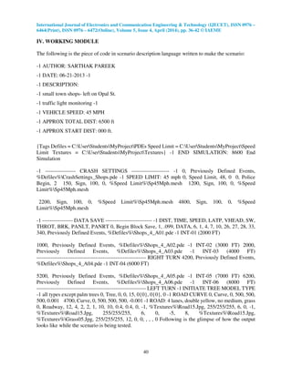 International Journal of Electronics and Communication Engineering & Technology (IJECET), ISSN 0976 –
6464(Print), ISSN 0976 – 6472(Online), Volume 5, Issue 4, April (2014), pp. 36-42 © IAEME
40
IV. WORKING MODULE
The following is the piece of code in scenario description language written to make the scenario:
-1 AUTHOR: SARTHAK PAREEK
-1 DATE: 06-21-2013 -1
-1 DESCRIPTION:
-1 small town shops- left on Opal St.
-1 traffic light monitoring -1
-1 VEHICLE SPEED: 45 MPH
-1 APPROX TOTAL DIST: 6500 ft
-1 APPROX START DIST: 000 ft.
{Tags Defiles = C:UserStudentsMyProjectPDEs Speed Limit = C:UserStudentsMyProjectSpeed
Limit Textures = C:UserStudentsMyProjectTextures} -1 END SIMULATION: 8600 End
Simulation
-1 ----------------- CRASH SETTINGS --------------------- -1 0, Previously Defined Events,
%Defiles%CrashSettings_Shops.pde -1 SPEED LIMIT: 45 mph 0, Speed Limit, 48, 0 0, Police
Begin, 2 150, Sign, 100, 0, %Speed Limit%Sp45Mph.mesh 1200, Sign, 100, 0, %Speed
Limit%Sp45Mph.mesh
2200, Sign, 100, 0, %Speed Limit%Sp45Mph.mesh 4800, Sign, 100, 0, %Speed
Limit%Sp45Mph.mesh
-1 ----------------- DATA SAVE -------------------------- -1 DIST, TIME, SPEED, LATP, VHEAD, SW,
THROT, BRK, PANLT, PANRT 0, Begin Block Save, 1, .099, DATA, 6, 1, 4, 7, 10, 26, 27, 28, 33,
340, Previously Defined Events, %Defiles%Shops_4_A01.pde -1 INT-01 (2000 FT)
1000, Previously Defined Events, %Defiles%Shops_4_A02.pde -1 INT-02 (3000 FT) 2000,
Previously Defined Events, %Defiles%Shops_4_A03.pde -1 INT-03 (4000 FT)
------------------------------------------------------------- RIGHT TURN 4200, Previously Defined Events,
%Defiles%Shops_4_A04.pde -1 INT-04 (6000 FT)
5200, Previously Defined Events, %Defiles%Shops_4_A05.pde -1 INT-05 (7000 FT) 6200,
Previously Defined Events, %Defiles%Shops_4_A06.pde -1 INT-06 (8000 FT)
------------------------------------------------------------- LEFT TURN -1 INITIATE TREE MODEL TYPE
-1 all types except palm trees 0, Tree, 0, 0, 15, 0{0}, 0{0}, 0 -1 ROAD CURVE 0, Curve, 0, 500, 500,
500, 0.001 4700, Curve, 0, 500, 500, 500, -0.001 -1 ROAD: 4 lanes, double yellow, no medium, grass
0, Roadway, 12, 4, 2, 2, 1, 10, 10, 0.4, 0.4, 0, -1, %Textures%Road15.Jpg, 255/255/255, 6, 0, -1,
%Textures%Road15.Jpg, 255/255/255, 6, 0, -5, 8, %Textures%Road15.Jpg,
%Textures%Grass05.Jpg, 255/255/255, 12, 0, 0, , , , 0 Following is the glimpse of how the output
looks like while the scenario is being tested.
 