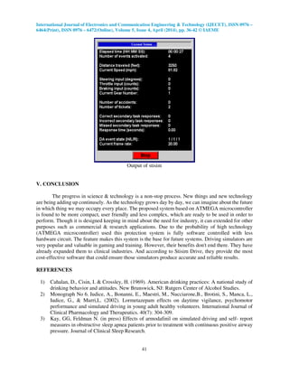 International Journal of Electronics and Communication Engineering & Technology (IJECET), ISSN 0976 –
6464(Print), ISSN 0976 – 6472(Online), Volume 5, Issue 4, April (2014), pp. 36-42 © IAEME
41
Output of stisim
V. CONCLUSION
The progress in science & technology is a non-stop process. New things and new technology
are being adding up continusely. As the technology grows day by day, we can imagine about the future
in which thing we may occupy every place. The proposed system based on ATMEGA microcontroller
is found to be more compact, user friendly and less complex, which are ready to be used in order to
perform. Though it is designed keeping in mind about the need for industry, it can extended for other
purposes such as commercial & research applications. Due to the probability of high technology
(ATMEGA microcontroller) used this protection system is fully software controlled with less
hardware circuit. The feature makes this system is the base for future systems. Driving simulators are
very popular and valuable in gaming and training. However, their benefits don't end there. They have
already expanded them to clinical industries. And according to Stisim Drive, they provide the most
cost-effective software that could ensure those simulators produce accurate and reliable results.
REFERENCES
1) Cahalan, D., Cisin, I. & Crossley, H. (1969). American drinking practices: A national study of
drinking behavior and attitudes. New Brunswick, NJ: Rutgers Center of Alcohol Studies.
2) Monograph No 6. Iudice, A., Bonanni, E., Maestri, M., Nucciarone,B., Brotini, S., Manca, L.,
Iudice, G., & Murri,L. (2002). Lormetazepam effects on daytime vigilance, psychomotor
performance and simulated driving in young adult healthy volunteers. International Journal of
Clinical Pharmacology and Therapeutics. 40(7): 304-309.
3) Kay, GG, Feldman N. (in press) Effects of armodafinil on simulated driving and self- report
measures in obstructive sleep apnea patients prior to treatment with continuous positive airway
pressure. Journal of Clinical Sleep Research.
 