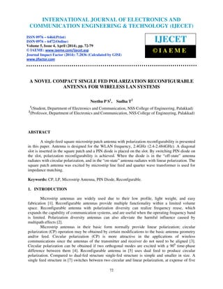 International Journal of Electronics and Communication Engineering & Technology (IJECET), ISSN 0976 –
6464(Print), ISSN 0976 – 6472(Online), Volume 5, Issue 4, April (2014), pp. 72-79 © IAEME
72
A NOVEL COMPACT SINGLE FED POLARIZATION RECONFIGURABLE
ANTENNA FOR WIRELESS LAN SYSTEMS
Neethu P S1
, Sudha T2
1
(Student, Department of Electronics and Communication, NSS College of Engineering, Palakkad)
2
(Professor, Department of Electronics and Communication, NSS College of Engineering, Palakkad)
ABSTRACT
A single-feed square microstrip patch antenna with polarization reconfigurability is presented
in this paper. Antenna is designed for the WLAN frequency, 2.4GHz (2.4-2.484GHz). A diagonal
slot is inserted in the square patch and a PIN diode is placed on the slot. By switching PIN diode on
the slot, polarization reconfigurability is achieved. When the diode is in the “off-state” antenna
radiates with circular polarization, and in the “on-state” antenna radiates with linear polarization. The
square patch antenna was excited by microstrip line feed and quarter wave transformer is used for
impedance matching.
Keywords: CP, LP, Microstrip Antenna, PIN Diode, Reconfgurable.
1. INTRODUCTION
Microstrip antennas are widely used due to their low profile, light weight, and easy
fabrication [1]. Reconfigurable antennas provide multiple functionality within a limited volume
space. Reconfigurable antenna with polarization diversity can realize frequency reuse, which
expands the capability of communication systems, and are useful when the operating frequency band
is limited. Polarization diversity antennas can also alleviate the harmful influence caused by
multipath effects [2].
Microstrip antennas in their basic form normally provide linear polarization; circular
polarization (CP) operation may be obtained by certain modifications to the basic antenna geometry
and/or feed. Circular polarization (CP) is more attractive in the applications of wireless
communications since the antennas of the transmitter and receiver do not need to be aligned [3].
Circular polarization can be obtained if two orthogonal modes are excited with a 900
time-phase
difference between them [4]. Reconfigurable antenna in [5] uses dual feed to produce circular
polarization. Compared to dual-fed structure single-fed structure is simple and smaller in size. A
single feed structure in [7] switches between two circular and linear polarization, at expense of five
INTERNATIONAL JOURNAL OF ELECTRONICS AND
COMMUNICATION ENGINEERING & TECHNOLOGY (IJECET)
ISSN 0976 – 6464(Print)
ISSN 0976 – 6472(Online)
Volume 5, Issue 4, April (2014), pp. 72-79
© IAEME: www.iaeme.com/ijecet.asp
Journal Impact Factor (2014): 7.2836 (Calculated by GISI)
www.jifactor.com
IJECET
© I A E M E
 