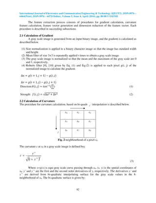 International Journal of Electronics and Communication Engineering & Technology (IJECET), ISSN 0976 –
6464(Print), ISSN 0976 – 6472(Online), Volume 5, Issue 4, April (2014), pp. 80-88 © IAEME
82
The feature extraction process consists of procedures for gradient calculation, curvature
feature calculation, feature vector generation and dimension reduction of the feature vector. Each
procedure is described in succeeding subsections.
2.1 Calculation of Gradient
A gray scale image is generated from an input binary image, and the gradient is calculated as
described below.
(1) Size normalization is applied to a binary character image so that the image has standard width
and height.
(2) Mean filter of size 3×3 is repeatedly applied r times to obtain a gray scale image.
(3) The gray scale image is normalized so that the mean and the maximum of the gray scale are 0
and 1, respectively.
(4) Roberts filter [9], [10] given by Eq. (1) and Eq.(2) is applied to each pixel g(i; j) of the
normalized image to calculate the gradient.
∆‫ݑ‬ ൌ ݃ሺ݅ ൅ 1, ݆ ൅ 1ሻ െ ݃ሺ݅, ݆ሻ
∆‫ݒ‬ ൌ ݃ሺ݅ ൅ 1, ݆ሻ െ ݃ሺ݅, ݆ ൅ 1ሻ
Direction:ߠሺ݅, ݆ሻ ൌ ‫݊ܽݐ‬ିଵ
ሺ
∆௩
∆௨
) (1)
Strength: ݂ሺ݅, ݆ሻ ൌ √∆uଶ ൅ ∆vଶ (2)
2.2 Calculation of Curvature
The procedure for curvature calculation, based on bi-quadratic interpolation is described below.
Fig. 2 neighbourhood of a pixel x0.
The curvature c at x0 in a gray scale image is defined by;
( )32
'1
''
y
y
c
+
=
(3)
Where y=g(x) is equi-gray scale curve passing through x0, (x, y) is the spatial coordinates of
x0, y’ and y’’ are the first and the second order derivatives of y, respectively. The derivatives y’ and
y’’ are derived from bi-quadratic interpolating surface for the gray scale values in the 8-
neighborhood of x0. The bi-quadratic surface is given by;
x4 x3 x2
x5 x0 x1
x6 x7 x8
j
i
 