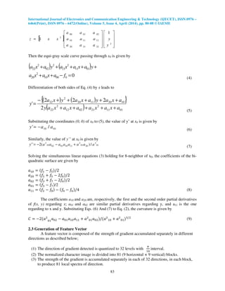 International Journal of Electronics and Communication Engineering & Technology (IJECET), ISSN 0976 –
6464(Print), ISSN 0976 – 6472(Online), Volume 5, Issue 4, April (2014), pp. 80-88 © IAEME
83
[ ]




















=
2
222120
121110
020100
2
1
1
y
y
aaa
aaa
aaa
xxz
Then the equi-gray scale curve passing through x0 is given by
( ) ( )
000010
2
20
0111
2
21
2
02
2
22
=−++
+++++
faxaxa
yaxaxayaxa
(4)
Differentiation of both sides of Eq. (4) by x leads to
( ) ( ){ }
( ) 0111
2
210212
2
22
10201120
2
22
2
222
'
axaxaaxaxay
axayaxayxa
y
+++++
+++++−
=
(5)
Substituting the coordinates (0, 0) of x0 to (5), the value of y’ at x0 is given by
0110 /' aay −=
(6)
Similarly, the value of y’’ at x0 is given by
01
3
2001
2
1110010210
2
/)(2'' aaaaaaaay +−−= (7)
Solving the simultaneous linear equations (3) holding for 8-neighbor of x0, the coefficients of the bi-
quadratic surface are given by
ܽଵ଴ ൌ ሺ݂ଵ െ ݂ହሻ/2
ܽଶ଴ ൌ ሺ݂ଵ ൅ ݂ହ െ 2݂଴ሻ/2
ܽ଴ଶ ൌ ሺ݂ଷ ൅ ݂଻ െ 2݂଴ሻ/2
ܽ଴ଵ ൌ ሺ݂ଷ െ ݂଻ሻ/2
ܽଵଵ ൌ ሺ݂ଶ െ ଼݂ሻ െ ሺ݂ସ െ ݂଺ሻ/4 (8)
The coefficients a10 and a20 are, respectively, the first and the second order partial derivatives
of f(x, y) regarding x; a01 and a02 are similar partial derivatives regarding y, and a11 is the one
regarding to x and y. Substituting Eqs. (6) And (7) to Eq. (2), the curvature is given by
‫ܥ‬ ൌ െ2ሺܽଶ
଴ଵ
ܽ଴ଶ െ ܽ଴ଵܽଵ଴ܽଵଵ ൅ ܽଶ
଴ଵܽ଴ଶሻ/ሺܽଶ
ଵ଴ ൅ ܽଶ
଴ଵሻଷ/ଶ
(9)
2.3 Generation of Feature Vector
A feature vector is composed of the strength of gradient accumulated separately in different
directions as described below;
(1) The direction of gradient detected is quantized to 32 levels with
గ
ଵ଺
interval.
(2) The normalized character image is divided into 81 (9 horizontal × 9 vertical) blocks.
(3) The strength of the gradient is accumulated separately in each of 32 directions, in each block,
to produce 81 local spectra of direction.
 