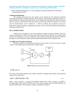 International Journal of Electronics and Communication Engineering & Technology (IJECET), ISSN 0976 –
6464(Print), ISSN 0976 – 6472(Online), Volume 5, Issue 4, April (2014), pp. 80-88 © IAEME
84
(4)The variable transformation (y = x^0.4) is applied to make the distribution of the features
Gaussian-like [11], [12].
2.4 Dimension Reduction
The required processing time and storage can be reduced by the dimension reduction
employing the principal component analysis (KL transform). The principal component analysis is a
typical dimension reduction procedure based on the orthonormal transformation which maximizes
the total variances, and minimizes the mean square error due to the dimension reduction. It is shown
that the dimensionality can be reduced to without sacrificing the recognition accuracy in
handwritten numeral recognition employing the feature vector of size 400 detected from the gradient
of the gray scale[13],[14].
III. CLASSIFICATION
ANN has been considered as one of the nonlinear classifiers for digit recognition. The most
common architecture of ANN is the multi layer feed forward network. But due to its multi layered
structure, the complexity is more as compared to other single layer feed forward networks. Hence in
this paper we have proposed a single layer perceptron based scheme for the recognition task.
3.1 Single Layer Perceptron Structure
The basic structure of a single layer perceptron is given in Fig.3. It can be viewed as a single
"neuron" with multiple inputs that generates an output signal.
Fig.3: Single layer perceptron network
(10)
The value of this output depends on the relative strengths of weighted input signals. The perceptron
output can be expressed as:
(11)
where, is the adaptive weight vector is
the input signal vector, and b is the bias term. The most commonly used activation functions are
sigmoid & hard limiter. The perceptron weights are updated according to:
 