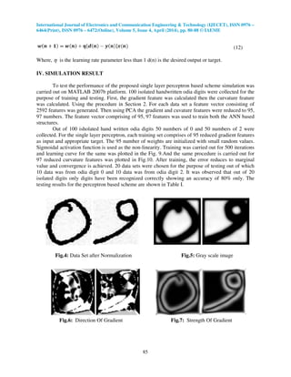 International Journal of Electronics and Communication Engineering & Technology (IJECET), ISSN 0976 –
6464(Print), ISSN 0976 – 6472(Online), Volume 5, Issue 4, April (2014), pp. 80-88 © IAEME
85
(12)
Where, η is the learning rate parameter less than 1 d(n) is the desired output or target.
IV. SIMULATION RESULT
To test the performance of the proposed single layer perceptron based scheme simulation was
carried out on MATLAB 2007b platform. 100 isolated handwritten odia digits were collected for the
purpose of training and testing. First, the gradient feature was calculated then the curvature feature
was calculated. Using the procedure in Section 2. For each data set a feature vector consisting of
2592 features was generated. Then using PCA the gradient and cuvature features were reduced to 95,
97 numbers. The feature vector comprising of 95, 97 features was used to train both the ANN based
structures.
Out of 100 isholated hand written odia digits 50 numbers of 0 and 50 numbers of 2 were
collected. For the single layer perceptron, each training set comprises of 95 reduced gradient features
as input and appropriate target. The 95 number of weights are initialized with small random values.
Sigmoidal activation function is used as the non-linearity. Training was carried out for 500 iterations
and learning curve for the same was plotted in the Fig. 9.And the same procedure is carried out for
97 reduced curvature features was plotted in Fig.10. After training, the error reduces to marginal
value and convergence is achieved. 20 data sets were chosen for the purpose of testing out of which
10 data was from odia digit 0 and 10 data was from odia digit 2. It was observed that out of 20
isolated digits only digits have been recognized correctly showing an accuracy of 80% only. The
testing results for the perceptron based scheme are shown in Table I.
Fig.4: Data Set after Normalization Fig.5: Gray scale image
Fig.6: Direction Of Gradient Fig.7: Strength Of Gradient
 