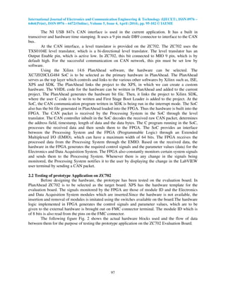 International Journal of Electronics and Communication Engineering & Technology (IJECET), ISSN 0976 –
6464(Print), ISSN 0976 – 6472(Online), Volume 5, Issue 4, April (2014), pp. 95-102 © IAEME
97
The NI USB 847x CAN interface is used in the current application. It has a built in
transceiver and hardware time stamping. It uses a 9 pin male DB9 connector to interface to the CAN
bus.
At the CAN interface, a level translator is provided on the ZC702. The ZC702 uses the
TXS0104E level translator, which is a bi-directional level translator. The level translator has an
Output Enable pin, which is active low. In ZC702, this bit connected to MIO 9 pin, which is by
default high. For the successful communication on CAN network, this pin must be set low by
software.
Using the Xilinx 14.6 PlanAhead software, the hardware can be selected. The
XC7Z020CLG484 SoC is to be selected as the primary hardware in PlanAhead. The PlanAhead
serves as the top layer which controls and links to the various other softwares by Xilinx such as, ISE,
XPS and SDK. The PlanAhead links the project to the XPS, in which we can create a custom
hardware. The VHDL code for the hardware can be written in PlanAhead and added to the current
project. The PlanAhead generates the hardware bit file. Then, it links the project to Xilinx SDK,
where the user C code is to be written and First Stage Boot Loader is added to the project. At the
SoC, the CAN communication program written in SDK is being run in the interrupt mode. The SoC
also has the bit file generated in PlanAhead loaded into the FPGA. Thus the hardware is built into the
FPGA. The CAN packet is received by the Processing System in the SoC through the level
translator. The CAN controller inbuilt in the SoC decodes the received raw CAN packet, determines
the address field, timestamp, length of data and the data bytes. The C program running in the SoC,
processes the received data and then sends them to the FPGA. The SoC provides an interface
between the Processing System and the FPGA (Programmable Logic) through an Extended
Multiplexed I/O (EMIO), which can have a maximum width of 64 bits. The FPGA receives the
processed data from the Processing System through the EMIO. Based on the received data, the
hardware in the FPGA generates the required control signals and the parameter values (data) for the
Electronics and Data Acquisition System. The FPGA also constantly monitors certain system signals
and sends them to the Processing System. Whenever there is any change in the signals being
monitored, the Processing System notifies it to the user by displaying the change in the LabVIEW
user terminal by sending a CAN packet.
2.2 Testing of prototype Application on ZC702
Before designing the hardware, the prototype has been tested on the evaluation board. In
PlanAhead ZC702 is to be selected as the target board. XPS has the hardware template for the
evaluation board. The signals monitored by the FPGA are those of module ID and the Electronics
and Data Acquisition System modules which are inserted.Since the hardware is not available, the
insertion and removal of modules is imitated using the switches available on the board.The hardware
logic implemented in FPGA generates the control signals and parameter values, which are to be
given to the external hardware is brought out on FMC connector terminal. The module ID which is
of 8 bits is also read from the pins on the FMC connector.
The following figure Fig. 2 shows the actual hardware blocks used and the flow of data
between them for the purpose of testing the prototype application on the ZC702 Evaluation Board.
 