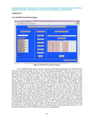 International Journal of Electronics and Communication Engineering & Technology (IJECET), ISSN 0976 –
6464(Print), ISSN 0976 – 6472(Online), Volume 5, Issue 4, April (2014), pp. 95-102 © IAEME
99
3. RESULTS
3.1 LabVIEW Front Panel Output
Fig. 3: LabVIEW Front Panel Output
This LabVIEW application is used for remotely controlling the parameters of the Electronics
and Data Acquisition System. In Fig. 3, the "CAN Interface parameters" allows the user to set the
parameters for the CAN communication. In this block, the user can select which interface is to be
used, parameters like baud rate, read and write queue length, comparator and mask values and
whether to transmit with time stamping. The "Write Control and Inputs" facilitates the user to input
the values for controlling the parameters and to write the CAN packet. The Write Control input
selects whether to enable the write operation in the hardware implemented in the FPGA. 'Type'
determines the type of parameter to be controlled (Gain or Filter), 'Module' to select the module to be
enabled, 'Channel No.' to select which channel in a module is to be used, 'Gain' to set the gain
parameter, 'Filter' to set the filter parameter and 'WRITE' to write the inputs to the CAN bus and
transmits them. The "Output path and CAN packets read" allows the user to provide a path for the
location for data to be stored, to display the CAN packets received and to stop the communication.
The 2D output array 'CAN packet received', displays the data received in the CAN packets by the
LabVIEW. The Data column in the 2D output array shows the 8 bytes of data received and displayed
in the hexadecimal format. The data bytes are displayed from left to right as bytes 0 to 7. The first
byte represents the modules which are inserted into the system, second byte displays the module ID
of the module enabled which by default has a value of “FF”, third byte represents the data used by
the FPGA (PL) to generate the control signals for the Electronics and Data Acquisition System and
the fourth byte is the actual parameter values to change the gain or filter parameters. Bytes 5 to 7 are
not used, and hence are “00”. STOP button stops the communication.
 