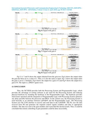 International Journal of Electronics and Communication Engineering & Technology (IJECET), ISSN 0976 –
6464(Print), ISSN 0976 – 6472(Online), Volume 5, Issue 4, April (2014), pp. 95-102 © IAEME
101
Fig. 6: Signal with gain 2
Fig. 7: Signal with gain 4
Fig. 8: Signal with gain 8
Fig 5, 6, 7 and 8 shows the output obtained from the gain test. Fig 6 shows the output when
the gain has been set to a value of 1. Thus, it is also the same as input. Fig 7 shows the output when
the gain is set to 2. Similarly, Fig 8 shows the output for a gain of 4 and Fig 9 shows the output for a
gain of 8. The input is a 200mV square wave.
4. CONCLUSION
Thus, the XC7Z020 provides both the Processing System and Programmable Logic, which
provides the advantage of writing software as per need for the Processing System and reducing
physical hardware by including the hardware in the Programmable Logic. The hardware provides
much faster operation and the integration of Programmable Logic with Processing System optimizes
any delay possible between the processor and FPGA. In the current case, the Processing System is
used basically as an interface between LabVIEW and the Programmable Logic. The Processing
System uses the CAN interface to receive and send data to the LabVIEW. The PL uses the data
received from PS and generates the required control signals (enables) and data to appropriate
modules. The data was sent to the gain modules and it provided the desired results. Thus, it could be
concluded that remote controlling of gain parameter could be done successfully.
 