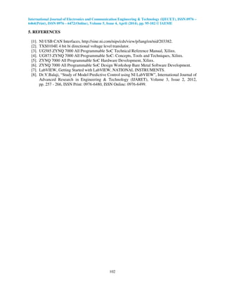 International Journal of Electronics and Communication Engineering & Technology (IJECET), ISSN 0976 –
6464(Print), ISSN 0976 – 6472(Online), Volume 5, Issue 4, April (2014), pp. 95-102 © IAEME
102
5. REFERENCES
[1]. NI USB CAN Interfaces, http://sine.ni.com/nips/cds/view/p/lang/en/nid/203382.
[2]. TXS0104E 4 bit bi directional voltage level translator.
[3]. UG585 ZYNQ 7000 All Programmable SoC Technical Reference Manual, Xilinx.
[4]. UG873 ZYNQ 7000 All Programmable SoC: Concepts, Tools and Techniques, Xilinx.
[5]. ZYNQ 7000 All Programmable SoC Hardware Development, Xilinx.
[6]. ZYNQ 7000 All Programmable SoC Design Workshop Bare Metal Software Development.
[7]. LabVIEW, Getting Started with LabVIEW, NATIONAL INSTRUMENTS.
[8]. Dr.V.Balaji, “Study of Model Predictive Control using NI LabVIEW”, International Journal of
Advanced Research in Engineering & Technology (IJARET), Volume 3, Issue 2, 2012,
pp. 257 - 266, ISSN Print: 0976-6480, ISSN Online: 0976-6499.
 