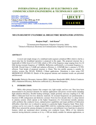 International Journal of Electronics and Communication Engineering & Technology (IJECET), ISSN 0976 –
6464(Print), ISSN 0976 – 6472(Online), Volume 5, Issue 5, May (2014), pp. 27-35 © IAEME
27
MULTI-SEGMENT CYLINDRICAL DIELECTRIC RESONATOR ANTENNA
Ranjana Singh1
, Amit Kumar2
1
(Communication Department, Galgotias University, India)
2
(School of Electrical, Electronics & Communication, Galgotias University, India)
ABSTRACT
A novel and simple design of a wideband multi-segment cylindrical DRA which is fed by a
micro-strip line for broadband operation is proposed in this paper. The proposed structure has a
bandwidth of 2GHz from 6.5 to 8.5 GHz which is 50% of the frequency range ranging from 6 to 10
GHz having resonant frequency at 7.408GHz. Reflection coefficient(S11) at resonant frequency is -
66.01dB. Overall Gain is 5.44dB and radiation efficiency is -0.2825dB that is antenna is 93.70%
efficient. Total height of proposed structure is 10mm. This low profile antenna is suitable for
wireless systems like WLAN, WiMAX, C-Band applications. Simulation is done using CST
MICROWAVE STUDIO-10. Details of the proposed antenna and simulated results are presented
and discussed.
Keywords: Dielectric Resonator Antenna (DRA), Impedance Bandwidth (IBW), Perfect Conductor
(PEC), Radiation Efficiency, Reflection coefficient (S11), Resonant Frequency.
I. INTRODUCTION
DRAs offer primary features like compact size, light weight, and low cost. They have been
demonstrated to be practical elements for antenna applications and posses several merits including
high radiation efficiency, flexible feeding technique, simple geometry and easy coupling [1-2]. The
DRA is fabricated from low-loss dielectric materials. Its resonant frequencies are predominantly a
function of DR configuration and dielectric constant. From last few decades there is a deep interest
in antenna systems which operate at the higher frequencies [3]. Conventional metallic antennas
suffer problems like conductor losses, radiated power capabilities and major problem of fabrication
difficulties when their size is reduced to operate in a particular higher frequency band. These short-
comings can be over-come if a simply shaped DRA with few conducting surfaces is designed [4-5].
DRAs have attracted the antenna designers in microwave and millimeter wave band due to attractive
features which are mentioned above including zero conductor losses. DRAs of low dielectric
material, having dielectric constant as (4 <ߝ௥ < 100) are ideally suitable for antenna applications, so
INTERNATIONAL JOURNAL OF ELECTRONICS AND
COMMUNICATION ENGINEERING & TECHNOLOGY (IJECET)
ISSN 0976 – 6464(Print)
ISSN 0976 – 6472(Online)
Volume 5, Issue 5, May (2014), pp. 27-35
© IAEME: www.iaeme.com/ijecet.asp
Journal Impact Factor (2014): 7.2836 (Calculated by GISI)
www.jifactor.com
IJECET
© I A E M E
 