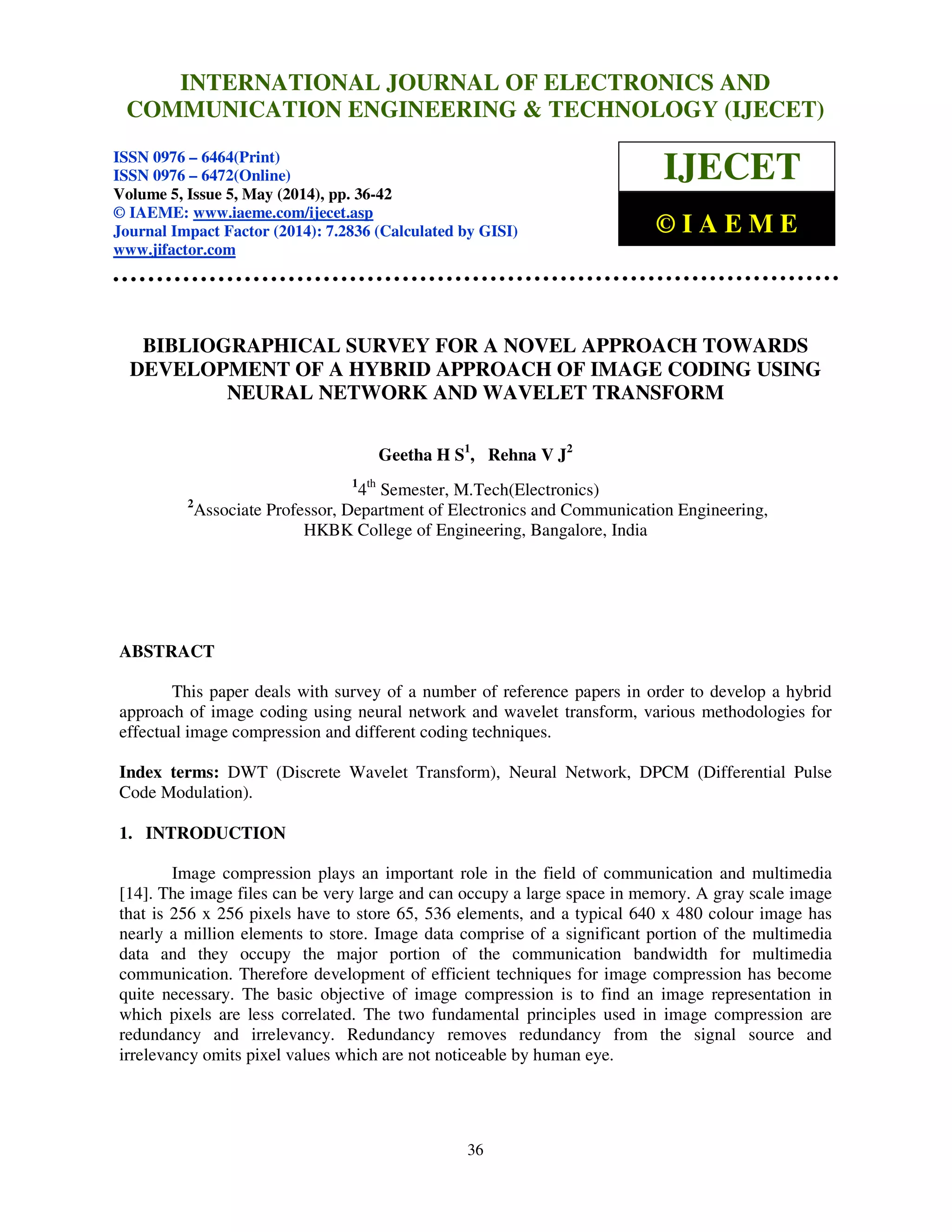 International Journal of Electronics and Communication Engineering & Technology (IJECET), ISSN 0976 –
6464(Print), ISSN 0976 – 6472(Online), Volume 5, Issue 5, May (2014), pp. 36-42 © IAEME
36
BIBLIOGRAPHICAL SURVEY FOR A NOVEL APPROACH TOWARDS
DEVELOPMENT OF A HYBRID APPROACH OF IMAGE CODING USING
NEURAL NETWORK AND WAVELET TRANSFORM
Geetha H S1
, Rehna V J2
1
4th
Semester, M.Tech(Electronics)
2
Associate Professor, Department of Electronics and Communication Engineering,
HKBK College of Engineering, Bangalore, India
ABSTRACT
This paper deals with survey of a number of reference papers in order to develop a hybrid
approach of image coding using neural network and wavelet transform, various methodologies for
effectual image compression and different coding techniques.
Index terms: DWT (Discrete Wavelet Transform), Neural Network, DPCM (Differential Pulse
Code Modulation).
1. INTRODUCTION
Image compression plays an important role in the field of communication and multimedia
[14]. The image files can be very large and can occupy a large space in memory. A gray scale image
that is 256 x 256 pixels have to store 65, 536 elements, and a typical 640 x 480 colour image has
nearly a million elements to store. Image data comprise of a significant portion of the multimedia
data and they occupy the major portion of the communication bandwidth for multimedia
communication. Therefore development of efficient techniques for image compression has become
quite necessary. The basic objective of image compression is to find an image representation in
which pixels are less correlated. The two fundamental principles used in image compression are
redundancy and irrelevancy. Redundancy removes redundancy from the signal source and
irrelevancy omits pixel values which are not noticeable by human eye.
INTERNATIONAL JOURNAL OF ELECTRONICS AND
COMMUNICATION ENGINEERING & TECHNOLOGY (IJECET)
ISSN 0976 – 6464(Print)
ISSN 0976 – 6472(Online)
Volume 5, Issue 5, May (2014), pp. 36-42
© IAEME: www.iaeme.com/ijecet.asp
Journal Impact Factor (2014): 7.2836 (Calculated by GISI)
www.jifactor.com
IJECET
© I A E M E
 