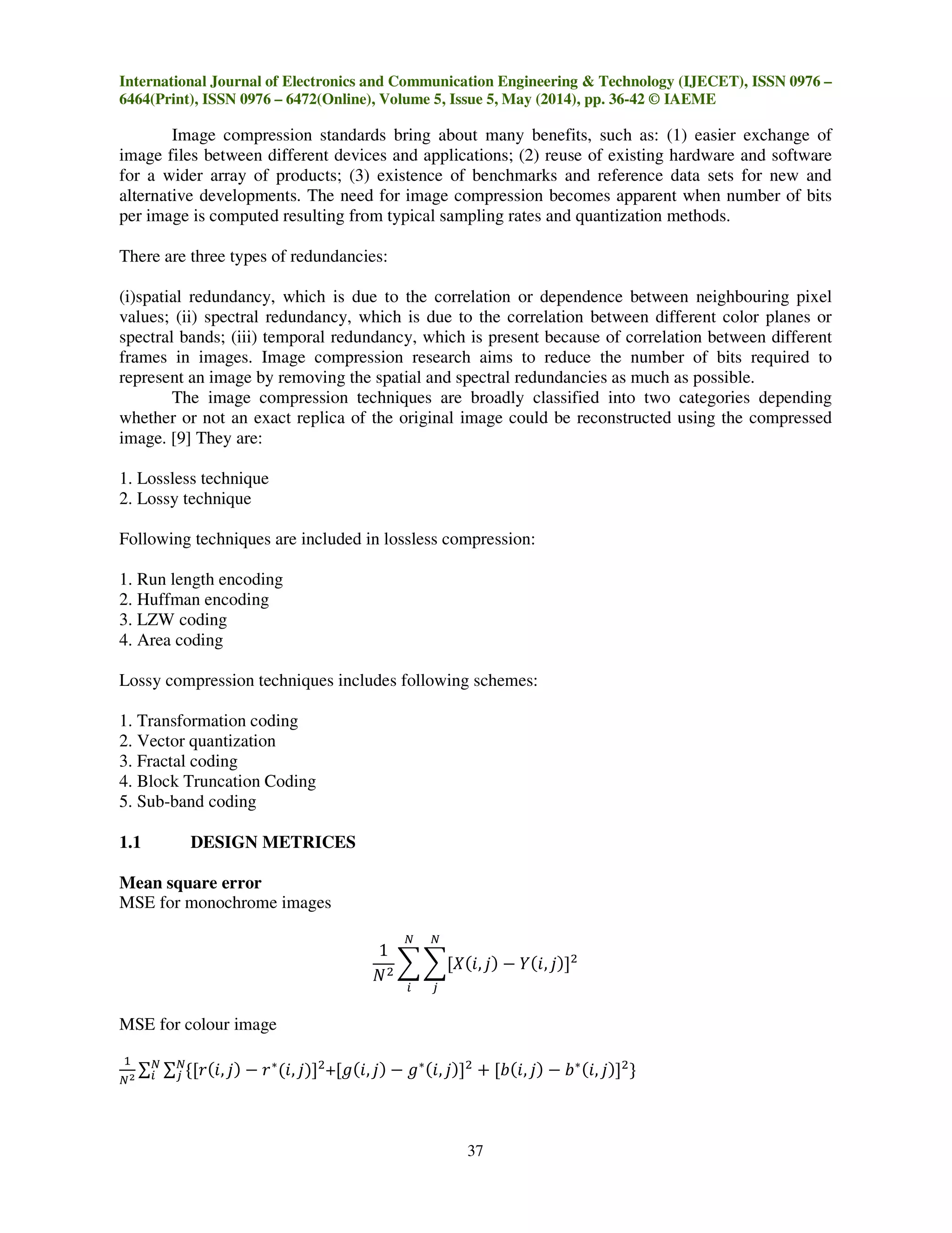 International Journal of Electronics and Communication Engineering & Technology (IJECET), ISSN 0976 –
6464(Print), ISSN 0976 – 6472(Online), Volume 5, Issue 5, May (2014), pp. 36-42 © IAEME
37
Image compression standards bring about many benefits, such as: (1) easier exchange of
image files between different devices and applications; (2) reuse of existing hardware and software
for a wider array of products; (3) existence of benchmarks and reference data sets for new and
alternative developments. The need for image compression becomes apparent when number of bits
per image is computed resulting from typical sampling rates and quantization methods.
There are three types of redundancies:
(i)spatial redundancy, which is due to the correlation or dependence between neighbouring pixel
values; (ii) spectral redundancy, which is due to the correlation between different color planes or
spectral bands; (iii) temporal redundancy, which is present because of correlation between different
frames in images. Image compression research aims to reduce the number of bits required to
represent an image by removing the spatial and spectral redundancies as much as possible.
The image compression techniques are broadly classified into two categories depending
whether or not an exact replica of the original image could be reconstructed using the compressed
image. [9] They are:
1. Lossless technique
2. Lossy technique
Following techniques are included in lossless compression:
1. Run length encoding
2. Huffman encoding
3. LZW coding
4. Area coding
Lossy compression techniques includes following schemes:
1. Transformation coding
2. Vector quantization
3. Fractal coding
4. Block Truncation Coding
5. Sub-band coding
1.1 DESIGN METRICES
Mean square error
MSE for monochrome images
1
ܰଶ
෍ ෍ሾܺሺ݅, ݆ሻ െ ܻሺ݅, ݆ሻሿଶ
ே
௝
ே
௜
MSE for colour image
ଵ
ேమ
∑ ∑ ሼሾ‫ݎ‬ሺ݅, ݆ሻ െ ‫ݎ‬‫כ‬
ሺ݅, ݆ሻሿଶே
௝
ே
௜ +ሾ݃ሺ݅, ݆ሻ െ ݃‫כ‬ሺ݅, ݆ሻሿଶ
൅ ሾܾሺ݅, ݆ሻ െ ܾ‫כ‬ሺ݅, ݆ሻሿଶ
ሽ
 