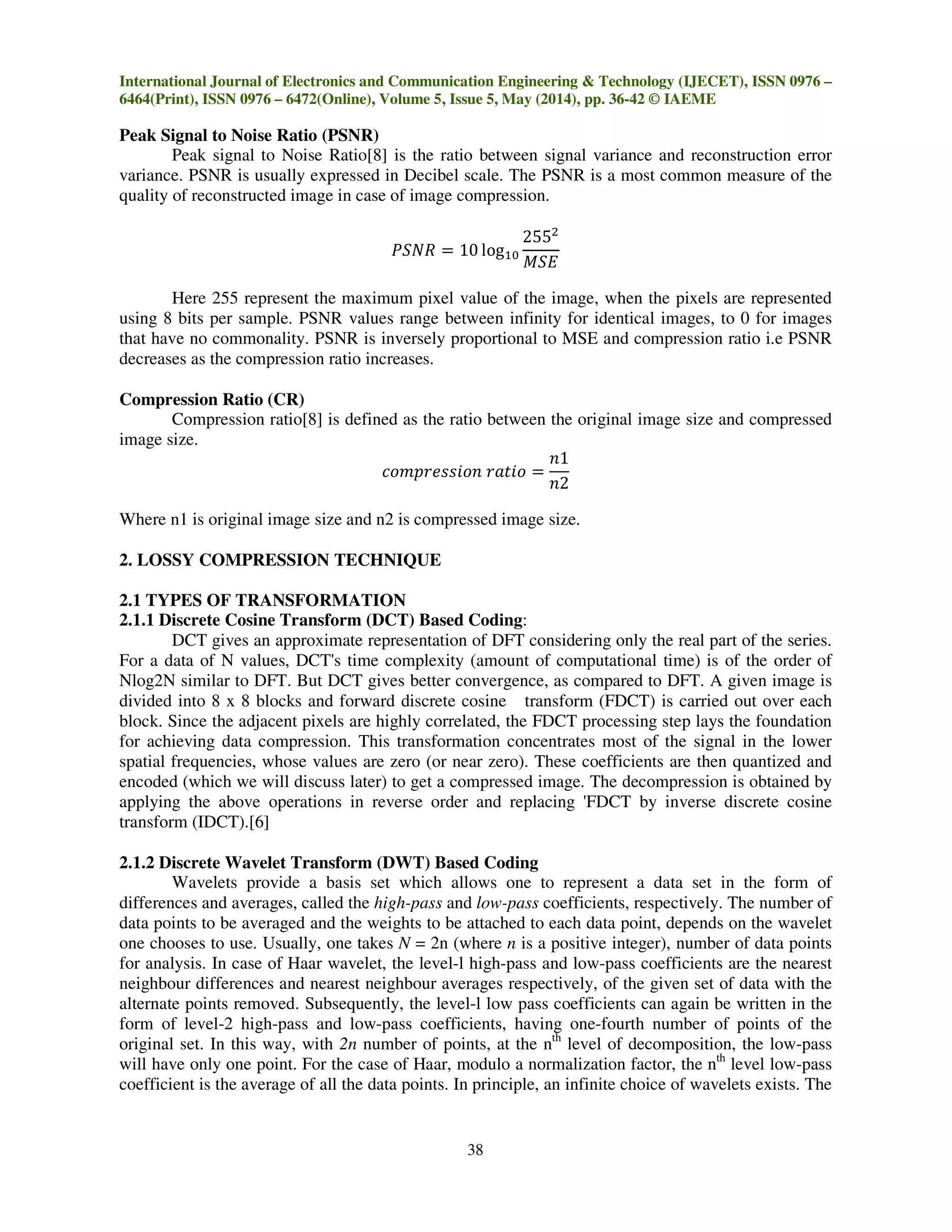 International Journal of Electronics and Communication Engineering & Technology (IJECET), ISSN 0976 –
6464(Print), ISSN 0976 – 6472(Online), Volume 5, Issue 5, May (2014), pp. 36-42 © IAEME
38
Peak Signal to Noise Ratio (PSNR)
Peak signal to Noise Ratio[8] is the ratio between signal variance and reconstruction error
variance. PSNR is usually expressed in Decibel scale. The PSNR is a most common measure of the
quality of reconstructed image in case of image compression.
ܴܲܵܰ ൌ 10 logଵ଴
255ଶ
‫ܧܵܯ‬
Here 255 represent the maximum pixel value of the image, when the pixels are represented
using 8 bits per sample. PSNR values range between infinity for identical images, to 0 for images
that have no commonality. PSNR is inversely proportional to MSE and compression ratio i.e PSNR
decreases as the compression ratio increases.
Compression Ratio (CR)
Compression ratio[8] is defined as the ratio between the original image size and compressed
image size.
ܿ‫݊݋݅ݏݏ݁ݎ݌݉݋‬ ‫݋݅ݐܽݎ‬ ൌ
݊1
݊2
Where n1 is original image size and n2 is compressed image size.
2. LOSSY COMPRESSION TECHNIQUE
2.1 TYPES OF TRANSFORMATION
2.1.1 Discrete Cosine Transform (DCT) Based Coding:
DCT gives an approximate representation of DFT considering only the real part of the series.
For a data of N values, DCT's time complexity (amount of computational time) is of the order of
Nlog2N similar to DFT. But DCT gives better convergence, as compared to DFT. A given image is
divided into 8 x 8 blocks and forward discrete cosine transform (FDCT) is carried out over each
block. Since the adjacent pixels are highly correlated, the FDCT processing step lays the foundation
for achieving data compression. This transformation concentrates most of the signal in the lower
spatial frequencies, whose values are zero (or near zero). These coefficients are then quantized and
encoded (which we will discuss later) to get a compressed image. The decompression is obtained by
applying the above operations in reverse order and replacing 'FDCT by inverse discrete cosine
transform (IDCT).[6]
2.1.2 Discrete Wavelet Transform (DWT) Based Coding
Wavelets provide a basis set which allows one to represent a data set in the form of
differences and averages, called the high-pass and low-pass coefficients, respectively. The number of
data points to be averaged and the weights to be attached to each data point, depends on the wavelet
one chooses to use. Usually, one takes N = 2n (where n is a positive integer), number of data points
for analysis. In case of Haar wavelet, the level-l high-pass and low-pass coefficients are the nearest
neighbour differences and nearest neighbour averages respectively, of the given set of data with the
alternate points removed. Subsequently, the level-l low pass coefficients can again be written in the
form of level-2 high-pass and low-pass coefficients, having one-fourth number of points of the
original set. In this way, with 2n number of points, at the nth
level of decomposition, the low-pass
will have only one point. For the case of Haar, modulo a normalization factor, the nth
level low-pass
coefficient is the average of all the data points. In principle, an infinite choice of wavelets exists. The
 