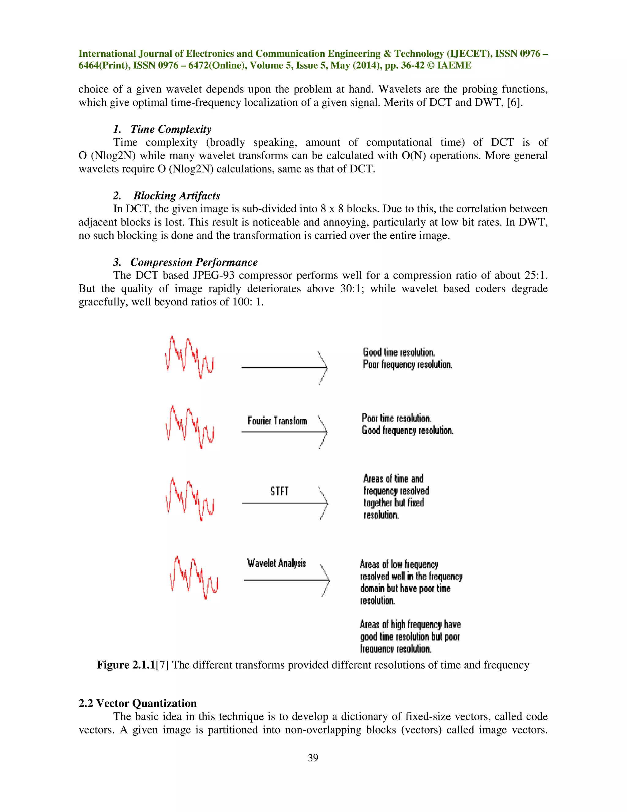 International Journal of Electronics and Communication Engineering & Technology (IJECET), ISSN 0976 –
6464(Print), ISSN 0976 – 6472(Online), Volume 5, Issue 5, May (2014), pp. 36-42 © IAEME
39
choice of a given wavelet depends upon the problem at hand. Wavelets are the probing functions,
which give optimal time-frequency localization of a given signal. Merits of DCT and DWT, [6].
1. Time Complexity
Time complexity (broadly speaking, amount of computational time) of DCT is of
O (Nlog2N) while many wavelet transforms can be calculated with O(N) operations. More general
wavelets require O (Nlog2N) calculations, same as that of DCT.
2. Blocking Artifacts
In DCT, the given image is sub-divided into 8 x 8 blocks. Due to this, the correlation between
adjacent blocks is lost. This result is noticeable and annoying, particularly at low bit rates. In DWT,
no such blocking is done and the transformation is carried over the entire image.
3. Compression Performance
The DCT based JPEG-93 compressor performs well for a compression ratio of about 25:1.
But the quality of image rapidly deteriorates above 30:1; while wavelet based coders degrade
gracefully, well beyond ratios of 100: 1.
Figure 2.1.1[7] The different transforms provided different resolutions of time and frequency
2.2 Vector Quantization
The basic idea in this technique is to develop a dictionary of fixed-size vectors, called code
vectors. A given image is partitioned into non-overlapping blocks (vectors) called image vectors.
 