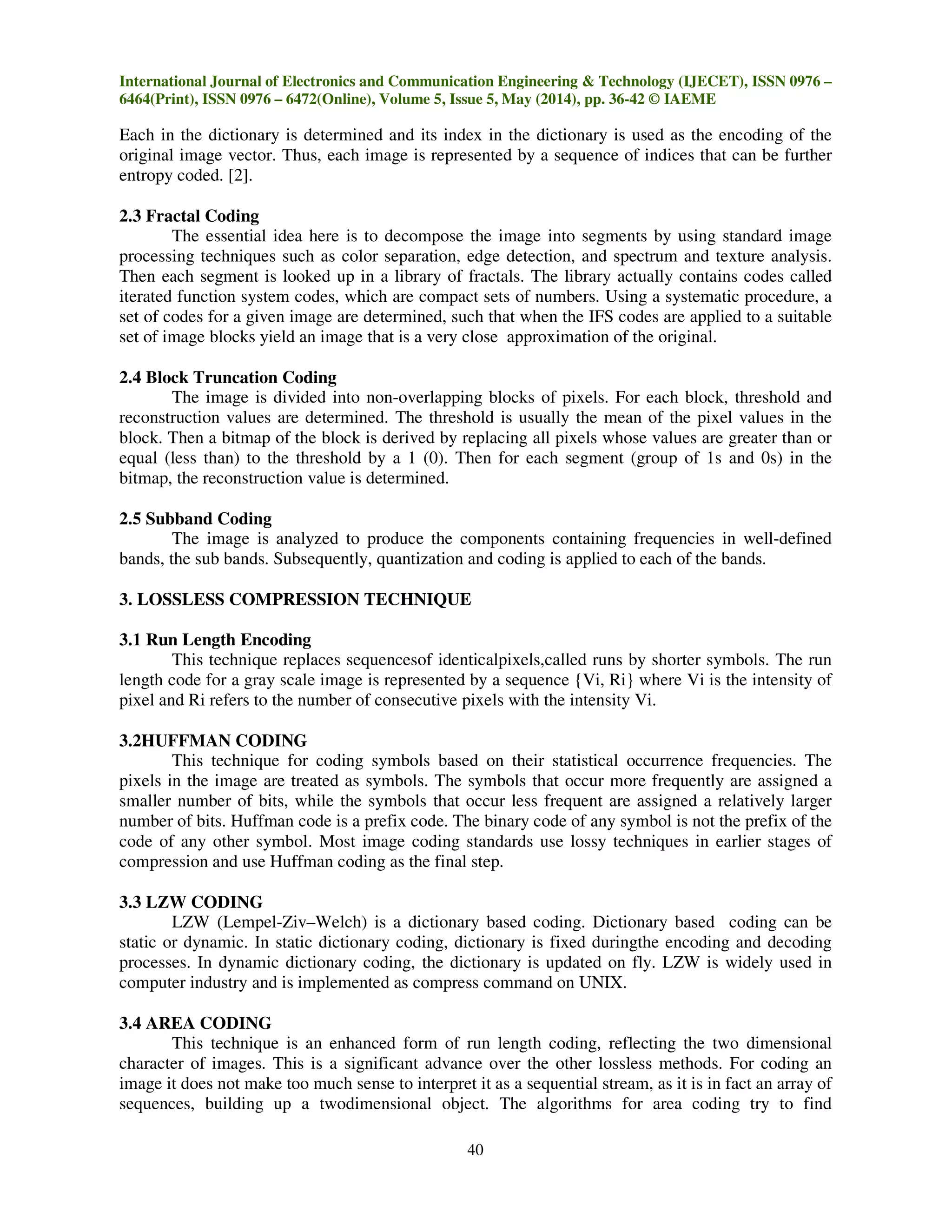 International Journal of Electronics and Communication Engineering & Technology (IJECET), ISSN 0976 –
6464(Print), ISSN 0976 – 6472(Online), Volume 5, Issue 5, May (2014), pp. 36-42 © IAEME
40
Each in the dictionary is determined and its index in the dictionary is used as the encoding of the
original image vector. Thus, each image is represented by a sequence of indices that can be further
entropy coded. [2].
2.3 Fractal Coding
The essential idea here is to decompose the image into segments by using standard image
processing techniques such as color separation, edge detection, and spectrum and texture analysis.
Then each segment is looked up in a library of fractals. The library actually contains codes called
iterated function system codes, which are compact sets of numbers. Using a systematic procedure, a
set of codes for a given image are determined, such that when the IFS codes are applied to a suitable
set of image blocks yield an image that is a very close approximation of the original.
2.4 Block Truncation Coding
The image is divided into non-overlapping blocks of pixels. For each block, threshold and
reconstruction values are determined. The threshold is usually the mean of the pixel values in the
block. Then a bitmap of the block is derived by replacing all pixels whose values are greater than or
equal (less than) to the threshold by a 1 (0). Then for each segment (group of 1s and 0s) in the
bitmap, the reconstruction value is determined.
2.5 Subband Coding
The image is analyzed to produce the components containing frequencies in well-defined
bands, the sub bands. Subsequently, quantization and coding is applied to each of the bands.
3. LOSSLESS COMPRESSION TECHNIQUE
3.1 Run Length Encoding
This technique replaces sequencesof identicalpixels,called runs by shorter symbols. The run
length code for a gray scale image is represented by a sequence {Vi, Ri} where Vi is the intensity of
pixel and Ri refers to the number of consecutive pixels with the intensity Vi.
3.2HUFFMAN CODING
This technique for coding symbols based on their statistical occurrence frequencies. The
pixels in the image are treated as symbols. The symbols that occur more frequently are assigned a
smaller number of bits, while the symbols that occur less frequent are assigned a relatively larger
number of bits. Huffman code is a prefix code. The binary code of any symbol is not the prefix of the
code of any other symbol. Most image coding standards use lossy techniques in earlier stages of
compression and use Huffman coding as the final step.
3.3 LZW CODING
LZW (Lempel-Ziv–Welch) is a dictionary based coding. Dictionary based coding can be
static or dynamic. In static dictionary coding, dictionary is fixed duringthe encoding and decoding
processes. In dynamic dictionary coding, the dictionary is updated on fly. LZW is widely used in
computer industry and is implemented as compress command on UNIX.
3.4 AREA CODING
This technique is an enhanced form of run length coding, reflecting the two dimensional
character of images. This is a significant advance over the other lossless methods. For coding an
image it does not make too much sense to interpret it as a sequential stream, as it is in fact an array of
sequences, building up a twodimensional object. The algorithms for area coding try to find
 
