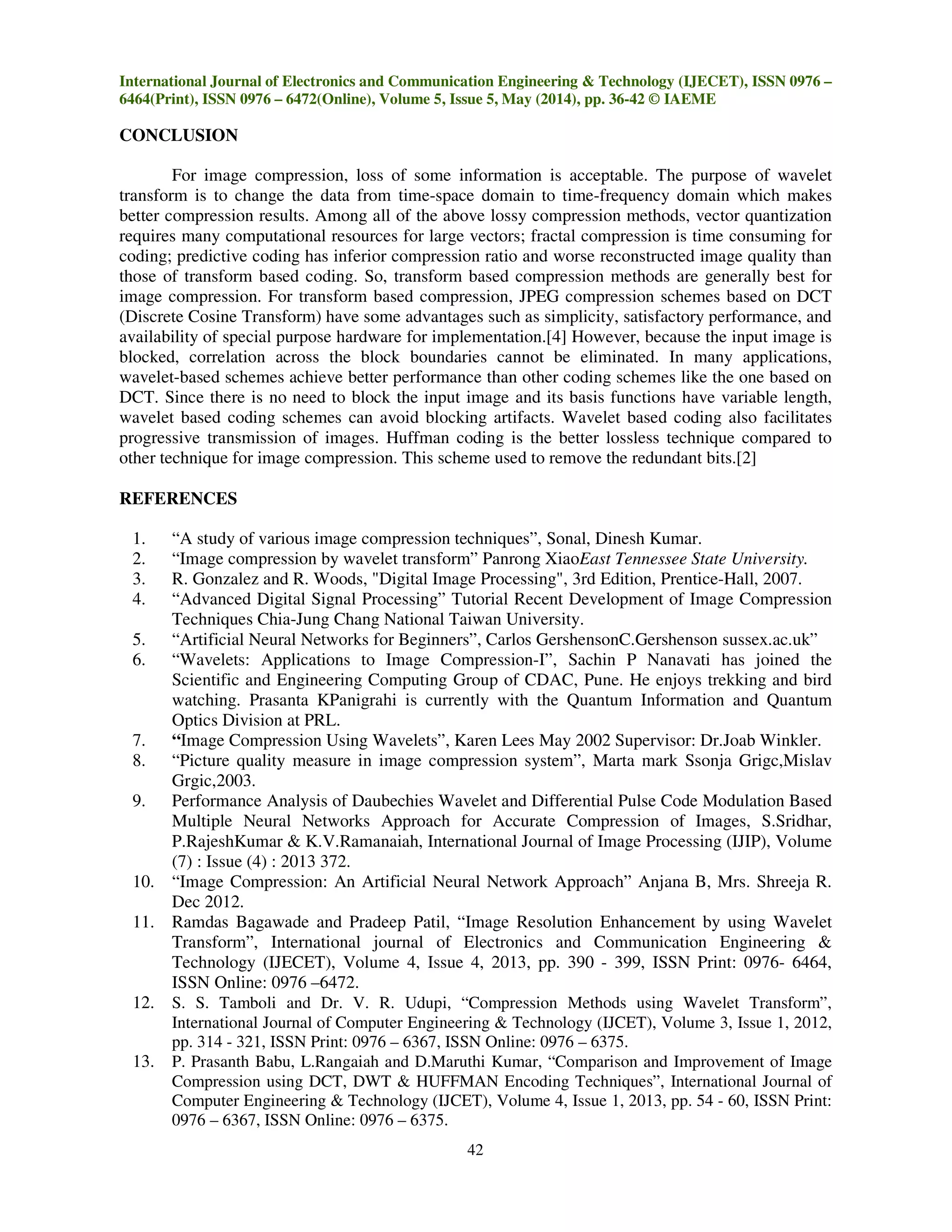 International Journal of Electronics and Communication Engineering & Technology (IJECET), ISSN 0976 –
6464(Print), ISSN 0976 – 6472(Online), Volume 5, Issue 5, May (2014), pp. 36-42 © IAEME
42
CONCLUSION
For image compression, loss of some information is acceptable. The purpose of wavelet
transform is to change the data from time-space domain to time-frequency domain which makes
better compression results. Among all of the above lossy compression methods, vector quantization
requires many computational resources for large vectors; fractal compression is time consuming for
coding; predictive coding has inferior compression ratio and worse reconstructed image quality than
those of transform based coding. So, transform based compression methods are generally best for
image compression. For transform based compression, JPEG compression schemes based on DCT
(Discrete Cosine Transform) have some advantages such as simplicity, satisfactory performance, and
availability of special purpose hardware for implementation.[4] However, because the input image is
blocked, correlation across the block boundaries cannot be eliminated. In many applications,
wavelet-based schemes achieve better performance than other coding schemes like the one based on
DCT. Since there is no need to block the input image and its basis functions have variable length,
wavelet based coding schemes can avoid blocking artifacts. Wavelet based coding also facilitates
progressive transmission of images. Huffman coding is the better lossless technique compared to
other technique for image compression. This scheme used to remove the redundant bits.[2]
REFERENCES
1. “A study of various image compression techniques”, Sonal, Dinesh Kumar.
2. “Image compression by wavelet transform” Panrong XiaoEast Tennessee State University.
3. R. Gonzalez and R. Woods, "Digital Image Processing", 3rd Edition, Prentice-Hall, 2007.
4. “Advanced Digital Signal Processing” Tutorial Recent Development of Image Compression
Techniques Chia-Jung Chang National Taiwan University.
5. “Artificial Neural Networks for Beginners”, Carlos GershensonC.Gershenson sussex.ac.uk”
6. “Wavelets: Applications to Image Compression-I”, Sachin P Nanavati has joined the
Scientific and Engineering Computing Group of CDAC, Pune. He enjoys trekking and bird
watching. Prasanta KPanigrahi is currently with the Quantum Information and Quantum
Optics Division at PRL.
7. “Image Compression Using Wavelets”, Karen Lees May 2002 Supervisor: Dr.Joab Winkler.
8. “Picture quality measure in image compression system”, Marta mark Ssonja Grigc,Mislav
Grgic,2003.
9. Performance Analysis of Daubechies Wavelet and Differential Pulse Code Modulation Based
Multiple Neural Networks Approach for Accurate Compression of Images, S.Sridhar,
P.RajeshKumar & K.V.Ramanaiah, International Journal of Image Processing (IJIP), Volume
(7) : Issue (4) : 2013 372.
10. “Image Compression: An Artificial Neural Network Approach” Anjana B, Mrs. Shreeja R.
Dec 2012.
11. Ramdas Bagawade and Pradeep Patil, “Image Resolution Enhancement by using Wavelet
Transform”, International journal of Electronics and Communication Engineering &
Technology (IJECET), Volume 4, Issue 4, 2013, pp. 390 - 399, ISSN Print: 0976- 6464,
ISSN Online: 0976 –6472.
12. S. S. Tamboli and Dr. V. R. Udupi, “Compression Methods using Wavelet Transform”,
International Journal of Computer Engineering & Technology (IJCET), Volume 3, Issue 1, 2012,
pp. 314 - 321, ISSN Print: 0976 – 6367, ISSN Online: 0976 – 6375.
13. P. Prasanth Babu, L.Rangaiah and D.Maruthi Kumar, “Comparison and Improvement of Image
Compression using DCT, DWT & HUFFMAN Encoding Techniques”, International Journal of
Computer Engineering & Technology (IJCET), Volume 4, Issue 1, 2013, pp. 54 - 60, ISSN Print:
0976 – 6367, ISSN Online: 0976 – 6375.
 