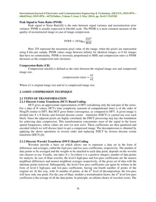 International Journal of Electronics and Communication Engineering & Technology (IJECET), ISSN 0976 –
6464(Print), ISSN 0976 – 6472(Online), Volume 5, Issue 5, May (2014), pp. 36-42 © IAEME
38
Peak Signal to Noise Ratio (PSNR)
Peak signal to Noise Ratio[8] is the ratio between signal variance and reconstruction error
variance. PSNR is usually expressed in Decibel scale. The PSNR is a most common measure of the
quality of reconstructed image in case of image compression.
ܴܲܵܰ ൌ 10 logଵ଴
255ଶ
‫ܧܵܯ‬
Here 255 represent the maximum pixel value of the image, when the pixels are represented
using 8 bits per sample. PSNR values range between infinity for identical images, to 0 for images
that have no commonality. PSNR is inversely proportional to MSE and compression ratio i.e PSNR
decreases as the compression ratio increases.
Compression Ratio (CR)
Compression ratio[8] is defined as the ratio between the original image size and compressed
image size.
ܿ‫݊݋݅ݏݏ݁ݎ݌݉݋‬ ‫݋݅ݐܽݎ‬ ൌ
݊1
݊2
Where n1 is original image size and n2 is compressed image size.
2. LOSSY COMPRESSION TECHNIQUE
2.1 TYPES OF TRANSFORMATION
2.1.1 Discrete Cosine Transform (DCT) Based Coding:
DCT gives an approximate representation of DFT considering only the real part of the series.
For a data of N values, DCT's time complexity (amount of computational time) is of the order of
Nlog2N similar to DFT. But DCT gives better convergence, as compared to DFT. A given image is
divided into 8 x 8 blocks and forward discrete cosine transform (FDCT) is carried out over each
block. Since the adjacent pixels are highly correlated, the FDCT processing step lays the foundation
for achieving data compression. This transformation concentrates most of the signal in the lower
spatial frequencies, whose values are zero (or near zero). These coefficients are then quantized and
encoded (which we will discuss later) to get a compressed image. The decompression is obtained by
applying the above operations in reverse order and replacing 'FDCT by inverse discrete cosine
transform (IDCT).[6]
2.1.2 Discrete Wavelet Transform (DWT) Based Coding
Wavelets provide a basis set which allows one to represent a data set in the form of
differences and averages, called the high-pass and low-pass coefficients, respectively. The number of
data points to be averaged and the weights to be attached to each data point, depends on the wavelet
one chooses to use. Usually, one takes N = 2n (where n is a positive integer), number of data points
for analysis. In case of Haar wavelet, the level-l high-pass and low-pass coefficients are the nearest
neighbour differences and nearest neighbour averages respectively, of the given set of data with the
alternate points removed. Subsequently, the level-l low pass coefficients can again be written in the
form of level-2 high-pass and low-pass coefficients, having one-fourth number of points of the
original set. In this way, with 2n number of points, at the nth
level of decomposition, the low-pass
will have only one point. For the case of Haar, modulo a normalization factor, the nth
level low-pass
coefficient is the average of all the data points. In principle, an infinite choice of wavelets exists. The
 