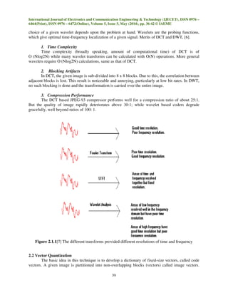 International Journal of Electronics and Communication Engineering & Technology (IJECET), ISSN 0976 –
6464(Print), ISSN 0976 – 6472(Online), Volume 5, Issue 5, May (2014), pp. 36-42 © IAEME
39
choice of a given wavelet depends upon the problem at hand. Wavelets are the probing functions,
which give optimal time-frequency localization of a given signal. Merits of DCT and DWT, [6].
1. Time Complexity
Time complexity (broadly speaking, amount of computational time) of DCT is of
O (Nlog2N) while many wavelet transforms can be calculated with O(N) operations. More general
wavelets require O (Nlog2N) calculations, same as that of DCT.
2. Blocking Artifacts
In DCT, the given image is sub-divided into 8 x 8 blocks. Due to this, the correlation between
adjacent blocks is lost. This result is noticeable and annoying, particularly at low bit rates. In DWT,
no such blocking is done and the transformation is carried over the entire image.
3. Compression Performance
The DCT based JPEG-93 compressor performs well for a compression ratio of about 25:1.
But the quality of image rapidly deteriorates above 30:1; while wavelet based coders degrade
gracefully, well beyond ratios of 100: 1.
Figure 2.1.1[7] The different transforms provided different resolutions of time and frequency
2.2 Vector Quantization
The basic idea in this technique is to develop a dictionary of fixed-size vectors, called code
vectors. A given image is partitioned into non-overlapping blocks (vectors) called image vectors.
 