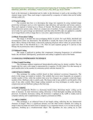 International Journal of Electronics and Communication Engineering & Technology (IJECET), ISSN 0976 –
6464(Print), ISSN 0976 – 6472(Online), Volume 5, Issue 5, May (2014), pp. 36-42 © IAEME
40
Each in the dictionary is determined and its index in the dictionary is used as the encoding of the
original image vector. Thus, each image is represented by a sequence of indices that can be further
entropy coded. [2].
2.3 Fractal Coding
The essential idea here is to decompose the image into segments by using standard image
processing techniques such as color separation, edge detection, and spectrum and texture analysis.
Then each segment is looked up in a library of fractals. The library actually contains codes called
iterated function system codes, which are compact sets of numbers. Using a systematic procedure, a
set of codes for a given image are determined, such that when the IFS codes are applied to a suitable
set of image blocks yield an image that is a very close approximation of the original.
2.4 Block Truncation Coding
The image is divided into non-overlapping blocks of pixels. For each block, threshold and
reconstruction values are determined. The threshold is usually the mean of the pixel values in the
block. Then a bitmap of the block is derived by replacing all pixels whose values are greater than or
equal (less than) to the threshold by a 1 (0). Then for each segment (group of 1s and 0s) in the
bitmap, the reconstruction value is determined.
2.5 Subband Coding
The image is analyzed to produce the components containing frequencies in well-defined
bands, the sub bands. Subsequently, quantization and coding is applied to each of the bands.
3. LOSSLESS COMPRESSION TECHNIQUE
3.1 Run Length Encoding
This technique replaces sequencesof identicalpixels,called runs by shorter symbols. The run
length code for a gray scale image is represented by a sequence {Vi, Ri} where Vi is the intensity of
pixel and Ri refers to the number of consecutive pixels with the intensity Vi.
3.2HUFFMAN CODING
This technique for coding symbols based on their statistical occurrence frequencies. The
pixels in the image are treated as symbols. The symbols that occur more frequently are assigned a
smaller number of bits, while the symbols that occur less frequent are assigned a relatively larger
number of bits. Huffman code is a prefix code. The binary code of any symbol is not the prefix of the
code of any other symbol. Most image coding standards use lossy techniques in earlier stages of
compression and use Huffman coding as the final step.
3.3 LZW CODING
LZW (Lempel-Ziv–Welch) is a dictionary based coding. Dictionary based coding can be
static or dynamic. In static dictionary coding, dictionary is fixed duringthe encoding and decoding
processes. In dynamic dictionary coding, the dictionary is updated on fly. LZW is widely used in
computer industry and is implemented as compress command on UNIX.
3.4 AREA CODING
This technique is an enhanced form of run length coding, reflecting the two dimensional
character of images. This is a significant advance over the other lossless methods. For coding an
image it does not make too much sense to interpret it as a sequential stream, as it is in fact an array of
sequences, building up a twodimensional object. The algorithms for area coding try to find
 