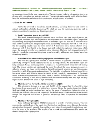 International Journal of Electronics and Communication Engineering & Technology (IJECET), ISSN 0976 –
6464(Print), ISSN 0976 – 6472(Online), Volume 5, Issue 5, May (2014), pp. 36-42 © IAEME
41
rectangular regions with the same characteristics. These regions are coded in a descriptive form as an
element with two points and a certain structure. This type of coding can be highly effective but it
bears the problem of a nonlinearmethod,which cannot beimplemented in hardware.
4. NEURAL NETWORK
ANNs that are used to model real neural networks, and study behaviour and control in
animals and machines, but also there are ANNs which are used for engineering purposes, such as
pattern recognition, forecasting, and data compression.[5]
1. Back Propagation Neural Network[10]
The neural network is designed with three layers, one input layer, one output layer and one
hidden layer. The input layer and output layer are fully connected to the hidden layer. Compression
is achieved by designing the number of neurons at the hidden layer, less than that of neurons at both
input and the output layers. Image compression is achieved by training the network in such a way
that the coupling weights scale the input vector of N-dimension into a narrow channel of K-
dimension with K less than N, at the hidden layer and produce the optimum output value which
makes the quadratic error between input and output minimum. The basic back-propagation network
is further extended to construct a hierarchical neural network by adding two more hidden layers into
the existing network.
2. Hierarchical and adaptive back-propagation neural network [10]
The basic back-propagation network is further extended to construct a hierarchical neural
network by adding two more hidden layers into the existing network. All three hidden layers are
fully connected. Nested training algorithm is proposed to reduce the overall neural network training
time. The neuron weights are maintained the same throughout the image compression process.
Adaptive schemes are based on the principle that different neural networks are used to compress
image blocks with different extent of complexity. The basic idea is to classify the input image blocks
into a few subsets with different features according to their complexity measurement. A fine-tuned
neural network then compresses each subset. Prior to training, all image blocks are classified into
four classes according to their activity values which are identified as very low, low, high and very
high activities. The network results in high complexity.
3. Multi-layer Feed Forward Artificial neural Network[10]
The network is designed in a way such that N will be greater than Y, where N is input
layer/output layer neurons and Y is hidden layer neurons. Divide the training image into blocks.
Scale each block and apply it to input layer and get the output of output layer. Adjust the weight to
minimize the difference between the output and the desired output. Repeat until the error is small
enough. The output of hidden layer is quantized and entropy coded to represent the compressed
image.
4. Multilayer Perception[10]
Basic multilayer perception (MLP) building unit is a model of artificial neuron. This unit
computes the weighted sum of the inputs plus the threshold weight and passes this sum through the
activation function usually sigmoid. In a multilayer perception, the outputs of the units in one layer
form the inputs to the next layer. The weights of the network are usually computed by training the
network using the back propagation.
 