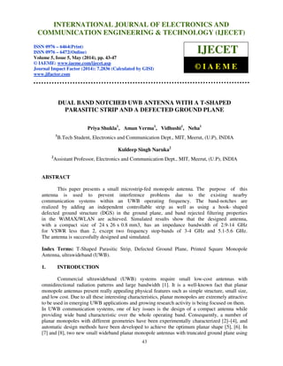 International Journal of Electronics and Communication Engineering & Technology (IJECET), ISSN
0976 – 6464(Print), ISSN 0976 – 6472(Online), Volume 5, Issue 5, May (2014), pp. 43-47 © IAEME
43
DUAL BAND NOTCHED UWB ANTENNA WITH A T-SHAPED
PARASITIC STRIP AND A DEFECTED GROUND PLANE
Priya Shukla1
, Aman Verma1
, Vidhushi1
, Neha1
1
B.Tech Student, Electronics and Communication Dept., MIT, Meerut, (U.P), INDIA
Kuldeep Singh Naruka2
2
Assistant Professor, Electronics and Communication Dept., MIT, Meerut, (U.P), INDIA
ABSTRACT
This paper presents a small microstrip-fed monopole antenna. The purpose of this
antenna is used to prevent interference problems due to the existing nearby
communication systems within an UWB operating frequency. The band-notches are
realized by adding an independent controllable strip as well as using a hook- shaped
defected ground structure (DGS) in the ground plane, and band rejected filtering properties
in the WiMAX/WLAN are achieved. Simulated results show that the designed antenna,
with a compact size of 24 x 26 x 0.8 mm3, has an impedance bandwidth of 2.9-14 GHz
for VSWR less than 2, except two frequency stop-bands of 3-4 GHz and 5.1-5.6 GHz.
The antenna is successfully designed and simulated.
Index Terms: T-Shaped Parasitic Strip, Defected Ground Plane, Printed Square Monopole
Antenna, ultrawideband (UWB).
1. INTRODUCTION
Commercial ultrawideband (UWB) systems require small low-cost antennas with
omnidirectional radiation patterns and large bandwidth [1]. It is a well-known fact that planar
monopole antennas present really appealing physical features such as simple structure, small size,
and low cost. Due to all these interesting characteristics, planar monopoles are extremely attractive
to be used in emerging UWB applications and growing research activity is being focused on them.
In UWB communication systems, one of key issues is the design of a compact antenna while
providing wide band characteristic over the whole operating band. Consequently, a number of
planar monopoles with different geometries have been experimentally characterized [2]–[4], and
automatic design methods have been developed to achieve the optimum planar shape [5], [6]. In
[7] and [8], two new small wideband planar monopole antennas with truncated ground plane using
INTERNATIONAL JOURNAL OF ELECTRONICS AND
COMMUNICATION ENGINEERING & TECHNOLOGY (IJECET)
ISSN 0976 – 6464(Print)
ISSN 0976 – 6472(Online)
Volume 5, Issue 5, May (2014), pp. 43-47
© IAEME: www.iaeme.com/ijecet.asp
Journal Impact Factor (2014): 7.2836 (Calculated by GISI)
www.jifactor.com
IJECET
© I A E M E
 