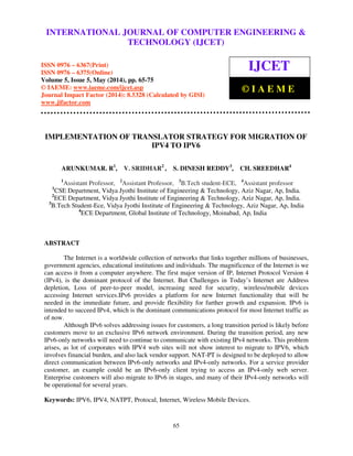 International Journal of Computer Engineering and Technology (IJCET), ISSN 0976-6367(Print),
ISSN 0976 - 6375(Online), Volume 5, Issue 5, May (2014), pp. 65-75 © IAEME
65
IMPLEMENTATION OF TRANSLATOR STRATEGY FOR MIGRATION OF
IPV4 TO IPV6
ARUNKUMAR. R1
, V. SRIDHAR2
, S. DINESH REDDY3
, CH. SREEDHAR4
1
Assistant Professor, 2
Assistant Professor, 3
B.Tech student-ECE, 4
Assistant professor
1
CSE Department, Vidya Jyothi Institute of Engineering & Technology, Aziz Nagar, Ap, India.
2
ECE Department, Vidya Jyothi Institute of Engineering & Technology, Aziz Nagar, Ap, India.
3
B.Tech Student-Ece, Vidya Jyothi Institute of Engineering & Technology, Aziz Nagar, Ap, India
4
ECE Department, Global Institute of Technology, Moinabad, Ap, India
ABSTRACT
The Internet is a worldwide collection of networks that links together millions of businesses,
government agencies, educational institutions and individuals. The magnificence of the Internet is we
can access it from a computer anywhere. The first major version of IP, Internet Protocol Version 4
(IPv4), is the dominant protocol of the Internet. But Challenges in Today’s Internet are Address
depletion, Loss of peer-to-peer model, increasing need for security, wireless/mobile devices
accessing Internet services.IPv6 provides a platform for new Internet functionality that will be
needed in the immediate future, and provide flexibility for further growth and expansion. IPv6 is
intended to succeed IPv4, which is the dominant communications protocol for most Internet traffic as
of now.
Although IPv6 solves addressing issues for customers, a long transition period is likely before
customers move to an exclusive IPv6 network environment. During the transition period, any new
IPv6-only networks will need to continue to communicate with existing IPv4 networks. This problem
arises, as lot of corporates with IPV4 web sites will not show interest to migrate to IPV6, which
involves financial burden, and also lack vendor support. NAT-PT is designed to be deployed to allow
direct communication between IPv6-only networks and IPv4-only networks. For a service provider
customer, an example could be an IPv6-only client trying to access an IPv4-only web server.
Enterprise customers will also migrate to IPv6 in stages, and many of their IPv4-only networks will
be operational for several years.
Keywords: IPV6, IPV4, NATPT, Protocal, Internet, Wireless Mobile Devices.
INTERNATIONAL JOURNAL OF COMPUTER ENGINEERING &
TECHNOLOGY (IJCET)
ISSN 0976 – 6367(Print)
ISSN 0976 – 6375(Online)
Volume 5, Issue 5, May (2014), pp. 65-75
© IAEME: www.iaeme.com/ijcet.asp
Journal Impact Factor (2014): 8.5328 (Calculated by GISI)
www.jifactor.com
IJCET
© I A E M E
 