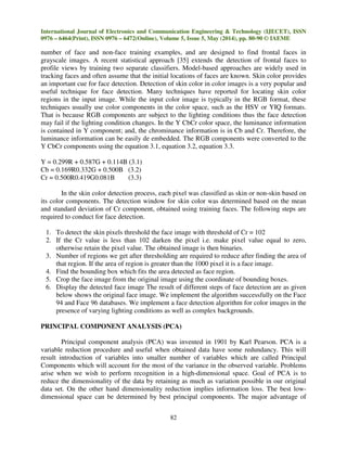 International Journal of Electronics and Communication Engineering & Technology (IJECET), ISSN
0976 – 6464(Print), ISSN 0976 – 6472(Online), Volume 5, Issue 5, May (2014), pp. 80-90 © IAEME
82
number of face and non-face training examples, and are designed to find frontal faces in
grayscale images. A recent statistical approach [35] extends the detection of frontal faces to
profile views by training two separate classifiers. Model-based approaches are widely used in
tracking faces and often assume that the initial locations of faces are known. Skin color provides
an important cue for face detection. Detection of skin color in color images is a very popular and
useful technique for face detection. Many techniques have reported for locating skin color
regions in the input image. While the input color image is typically in the RGB format, these
techniques usually use color components in the color space, such as the HSV or YIQ formats.
That is because RGB components are subject to the lighting conditions thus the face detection
may fail if the lighting condition changes. In the Y CbCr color space, the luminance information
is contained in Y component; and, the chrominance information is in Cb and Cr. Therefore, the
luminance information can be easily de embedded. The RGB components were converted to the
Y CbCr components using the equation 3.1, equation 3.2, equation 3.3.
Y = 0.299R + 0.587G + 0.114B (3.1)
Cb = 0.169R0.332G + 0.500B (3.2)
Cr = 0.500R0.419G0.081B (3.3)
In the skin color detection process, each pixel was classified as skin or non-skin based on
its color components. The detection window for skin color was determined based on the mean
and standard deviation of Cr component, obtained using training faces. The following steps are
required to conduct for face detection.
1. To detect the skin pixels threshold the face image with threshold of Cr = 102
2. If the Cr value is less than 102 darken the pixel i.e. make pixel value equal to zero,
otherwise retain the pixel value. The obtained image is then binaries.
3. Number of regions we get after thresholding are required to reduce after finding the area of
that region. If the area of region is greater than the 1000 pixel it is a face image.
4. Find the bounding box which fits the area detected as face region.
5. Crop the face image from the original image using the coordinate of bounding boxes.
6. Display the detected face image The result of different steps of face detection are as given
below shows the original face image. We implement the algorithm successfully on the Face
94 and Face 96 databases. We implement a face detection algorithm for color images in the
presence of varying lighting conditions as well as complex backgrounds.
PRINCIPAL COMPONENT ANALYSIS (PCA)
Principal component analysis (PCA) was invented in 1901 by Karl Pearson. PCA is a
variable reduction procedure and useful when obtained data have some redundancy. This will
result introduction of variables into smaller number of variables which are called Principal
Components which will account for the most of the variance in the observed variable. Problems
arise when we wish to perform recognition in a high-dimensional space. Goal of PCA is to
reduce the dimensionality of the data by retaining as much as variation possible in our original
data set. On the other hand dimensionality reduction implies information loss. The best low-
dimensional space can be determined by best principal components. The major advantage of
 