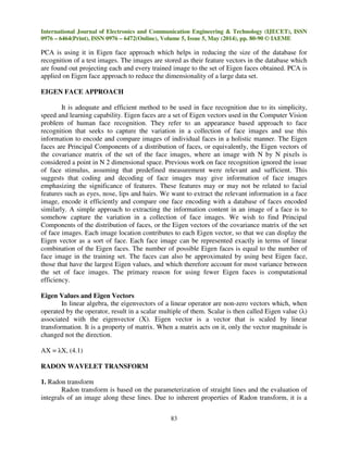 International Journal of Electronics and Communication Engineering & Technology (IJECET), ISSN
0976 – 6464(Print), ISSN 0976 – 6472(Online), Volume 5, Issue 5, May (2014), pp. 80-90 © IAEME
83
PCA is using it in Eigen face approach which helps in reducing the size of the database for
recognition of a test images. The images are stored as their feature vectors in the database which
are found out projecting each and every trained image to the set of Eigen faces obtained. PCA is
applied on Eigen face approach to reduce the dimensionality of a large data set.
EIGEN FACE APPROACH
It is adequate and efficient method to be used in face recognition due to its simplicity,
speed and learning capability. Eigen faces are a set of Eigen vectors used in the Computer Vision
problem of human face recognition. They refer to an appearance based approach to face
recognition that seeks to capture the variation in a collection of face images and use this
information to encode and compare images of individual faces in a holistic manner. The Eigen
faces are Principal Components of a distribution of faces, or equivalently, the Eigen vectors of
the covariance matrix of the set of the face images, where an image with N by N pixels is
considered a point in N 2 dimensional space. Previous work on face recognition ignored the issue
of face stimulus, assuming that predefined measurement were relevant and sufficient. This
suggests that coding and decoding of face images may give information of face images
emphasizing the significance of features. These features may or may not be related to facial
features such as eyes, nose, lips and hairs. We want to extract the relevant information in a face
image, encode it efficiently and compare one face encoding with a database of faces encoded
similarly. A simple approach to extracting the information content in an image of a face is to
somehow capture the variation in a collection of face images. We wish to find Principal
Components of the distribution of faces, or the Eigen vectors of the covariance matrix of the set
of face images. Each image location contributes to each Eigen vector, so that we can display the
Eigen vector as a sort of face. Each face image can be represented exactly in terms of linear
combination of the Eigen faces. The number of possible Eigen faces is equal to the number of
face image in the training set. The faces can also be approximated by using best Eigen face,
those that have the largest Eigen values, and which therefore account for most variance between
the set of face images. The primary reason for using fewer Eigen faces is computational
efficiency.
Eigen Values and Eigen Vectors
In linear algebra, the eigenvectors of a linear operator are non-zero vectors which, when
operated by the operator, result in a scalar multiple of them. Scalar is then called Eigen value (λ)
associated with the eigenvector (X). Eigen vector is a vector that is scaled by linear
transformation. It is a property of matrix. When a matrix acts on it, only the vector magnitude is
changed not the direction.
AX = λX, (4.1)
RADON WAVELET TRANSFORM
1. Radon transform
Radon transform is based on the parameterization of straight lines and the evaluation of
integrals of an image along these lines. Due to inherent properties of Radon transform, it is a
 