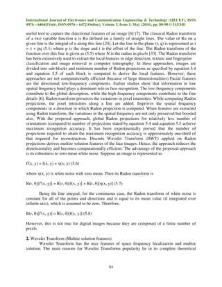 International Journal of Electronics and Communication Engineering & Technology (IJECET), ISSN
0976 – 6464(Print), ISSN 0976 – 6472(Online), Volume 5, Issue 5, May (2014), pp. 80-90 © IAEME
84
useful tool to capture the directional features of an image [6] [7]. The classical Radon transform
of a two variable function u is Ru defined on a family of straight lines. The value of Ru on a
given line is the integral of u along this line [24]. Let the line in the plane (t, q) is represented as t
= τ + pq (5.1) where p is the slope and t is the offset of the line. The Radon transform of the
function over this line is given as (5.5) where N is the radius in pixels [33]. The Radon transform
has been extensively used to extract the local features in edge detection, texture and fingerprint
classification and image retrieval in computer tomography. In these approaches, images are
divided into sub-blocks and minimum number of Radon projections as specified by equation 5.4
and equation 5.5 of each block is computed to derive the local features. However, these
approaches are not computationally efficient (because of large dimensionalities) Facial features
are the directional low-frequency components. Earlier studies show that information in low
spatial frequency band plays a dominant role in face recognition. The low-frequency components
contribute to the global description, while the high frequency components contribute to the fine
details [6]. Radon transform preserves the variations in pixel intensities. While computing Radon
projections, the pixel intensities along a line are added. Improves the spatial frequency
components in a direction in which Radon projection is computed. When features are extracted
using Radon transform, the variations in the spatial frequency are not only preserved but boosted
also. With the proposed approach, global Radon projections for relatively less number of
orientations (compared to number of projections stated by equation 5.4 and equation 5.5 achieve
maximum recognition accuracy. It has been experimentally proved that the number of
projections required to attain the maximum recognition accuracy is approximately one-third of
that required for reconstruction. Discrete Wavelet Transform (DWT) applied on Radon
projections derives multire solution features of the face images. Hence, the approach reduces the
dimensionality and becomes computationally efficient. The advantage of the proposed approach
is its robustness to zero mean white noise. Suppose an image is represented as
f′(x, y) = f(x, y) + η(x, y) (5.6)
where η(x, y) is white noise with zero mean. Then its Radon transform is
R(r, θ)[f′(x, y)] = R(r, θ)[f(x, y)] + R(r, θ)[η(x, y)] (5.7)
Being the line integral, for the continuous case, the Radon transform of white noise is
constant for all of the points and directions and is equal to its mean value (if integrated over
infinite axis), which is assumed to be zero. Therefore,
R(r, θ)[f′(x, y)] = R(r, θ)[f(x, y)] (5.8)
However, this is not true for digital images because they are composed of a finite number of
pixels.
2. Wavelet Transform (Multire solution features)
Wavelet Transform has the nice features of space frequency localization and multire
solution. The main reasons for Wavelet Transforms popularity lie in its complete theoretical
 