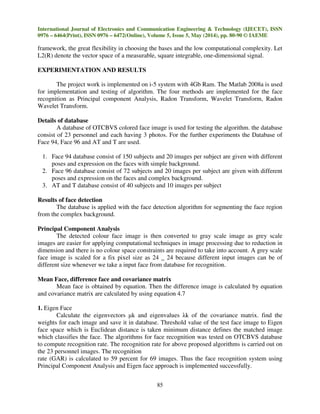 International Journal of Electronics and Communication Engineering & Technology (IJECET), ISSN
0976 – 6464(Print), ISSN 0976 – 6472(Online), Volume 5, Issue 5, May (2014), pp. 80-90 © IAEME
85
framework, the great flexibility in choosing the bases and the low computational complexity. Let
L2(R) denote the vector space of a measurable, square integrable, one-dimensional signal.
EXPERIMENTATION AND RESULTS
The project work is implemented on i-5 system with 4Gb Ram. The Matlab 2008a is used
for implementation and testing of algorithm. The four methods are implemented for the face
recognition as Principal component Analysis, Radon Transform, Wavelet Transform, Radon
Wavelet Transform.
Details of database
A database of OTCBVS colored face image is used for testing the algorithm. the database
consist of 23 personnel and each having 3 photos. For the further experiments the Database of
Face 94, Face 96 and AT and T are used.
1. Face 94 database consist of 150 subjects and 20 images per subject are given with different
poses and expression on the faces with simple background.
2. Face 96 database consist of 72 subjects and 20 images per subject are given with different
poses and expression on the faces and complex background.
3. AT and T database consist of 40 subjects and 10 images per subject
Results of face detection
The database is applied with the face detection algorithm for segmenting the face region
from the complex background.
Principal Component Analysis
The detected colour face image is then converted to gray scale image as grey scale
images are easier for applying computational techniques in image processing due to reduction in
dimension and there is no colour space constraints are required to take into account. A grey scale
face image is scaled for a fix pixel size as 24 _ 24 because different input images can be of
different size whenever we take a input face from database for recognition.
Mean Face, difference face and covariance matrix
Mean face is obtained by equation. Then the difference image is calculated by equation
and covariance matrix are calculated by using equation 4.7
1. Eigen Face
Calculate the eigenvectors µk and eigenvalues λk of the covariance matrix. find the
weights for each image and save it in database. Threshold value of the test face image to Eigen
face space which is Euclidean distance is taken minimum distance defines the matched image
which classifies the face. The algorithms for face recognition was tested on OTCBVS database
to compute recognition rate. The recognition rate for above proposed algorithms is carried out on
the 23 personnel images. The recognition
rate (GAR) is calculated to 59 percent for 69 images. Thus the face recognition system using
Principal Component Analysis and Eigen face approach is implemented successfully.
 