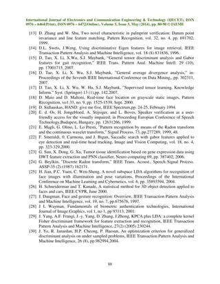 International Journal of Electronics and Communication Engineering & Technology (IJECET), ISSN
0976 – 6464(Print), ISSN 0976 – 6472(Online), Volume 5, Issue 5, May (2014), pp. 80-90 © IAEME
88
[13] D. Zhang and W. Shu, Two novel characteristic in palmprint verification: Datum point
invariance and line feature matching, Pattern Recognition, vol. 32, no. 4, pp. 691702,
1999.
[14] D.L. Swets, J.Weng, Using discriminative Eigen features for image retrieval, IEEE
Transaction Pattern Analysis and Machine Intelligence, vol. 18 (8) 831836, 1996.
[15] D. Tao, X. Li, X.Wu, S.J. Maybank, “General tensor discriminant analysis and Gabor
features for gait recognition,” IEEE Trans. Pattern Anal. Machine Intell. 29 (10),
pp. 17001715, 2007.
[16] D. Tao, X. Li, X. Wu, S.J. Maybank, ”General average divergence analysis,” in:
Proceedings of the Seventh IEEE International Conference on Data Mining,, pp. 302311,
2007.
[17] D. Tao, X. Li, X. Wu, W. Hu, S.J. Maybank, ”Supervised tensor learning, Knowledge
Inform.” Syst. (Springer) 13 (1),pp. 142,2007.
[18] D. Maio and D. Maltoni, Real-time face location on grayscale static images, Pattern
Recognition, vo1.33, no. 9, pp. 1525-1539, Sept. 2000.
[19] D. Sidlauskas, HAND: give me five, IEEE Spectrum,pp. 24-25, February 1994.
[20] E. d. Os, H. Jongebloed, A. Stijsiger, and L. Boves, Speaker verification as a user-
friendly access for the visually impaired, in Proceeding Europian Conference of Speech
Technology,Budapest, Hungary, pp. 12631266, 1999.
[21] E. Magli, G. Olmo, L. Lo Presti, ”Pattern recognition by means of the Radon transform
and the continuous wavelet transform,” Signal Process. 73, pp.277289, 1999, 48.
[22] F. Smeraldi, 0. Carmona, and J. Bigun, Saccadic search with gabor features applied to
eye detection and real-time head tracking, Image and Vision Computing, vol. 18, no. 4,
pp. 323-329,2000.
[23] G. Sun, X. Dong, G. Xu, Tumor tissue identification based on gene expression data using
DWT feature extraction and PNN classifier, Neuro computing 69, pp. 387402, 2006.
[24] G. Beylkin, ”Discrete Radon transform,” IEEE Trans. Acoust., Speech Signal Process.
ASSP-35 (2) (1987) 162171.
[25] H. Jian, P.C. Yuen, C. Wen-Sheng, A novel subspace LDA algorithms for recognition of
face images with illumination and pose variations, Proceedings of the International
Conference on Machine Learning and Cybernetics, vol. 6, pp. 35893594, 2004.
[26] H. Schneiderman and T. Kanade, A statistical method for 3D object detection applied to
faces and cars, IEEE CVPR, June 2000.
[27] J. Daugman, Face and gesture recognition: Overview, IEEE Transaction Pattern Analysis
and Machine Intelligence, vol. 19, no. 7, pp.675676, 1997.
[28] J L Wayman, Fundamentals of biometric authentication technologies, International
Journal of Image Graphics, vol 1, no 1, pp 93113, 2001.
[29] J. Yang, A.F. Frangi, J.-y. Yang, D. Zhang, J.Zhong, KPCA plus LDA: a complete kernel
Fisher discriminant framework for feature extraction and recognition, IEEE Transaction
Pattern Analysis and Machine Intelligence, 27(2) (2005) 230244.
[30] J. Ye, R. Janardan, H.P. Cheong, P. Haesun, An optimization criterion for generalized
discriminant analysis on under sampled problems, IEEE Transaction Pattern Analysis and
Machine Intelligence, 26 (8), pp.982994,2004.
 