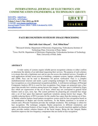 International Journal of Electronics and Communication Engineering & Technology (IJECET), ISSN
0976 – 6464(Print), ISSN 0976 – 6472(Online), Volume 5, Issue 5, May (2014), pp. 80-90 © IAEME
80
FACE RECOGNITION SYSTEM BY IMAGE PROCESSING
Bilal Salih Abed Alhayani1
, Prof. Milind Rane2
1
(Research Scholar, Department of Electronics Engineering, Vishwakarma Institute of
Technology Pune, University of Pune, India)
2
(Asst. Prof Dr. Department of Electronics Engineering, Vishwakarma Institute of Technology
Pune, University of Pune, India
ABSTRACT
A wide variety of systems require reliable person recognition schemes to either confirm
or determine the identity of an individual requesting their services. The purpose of such schemes
is to ensure that only a legitimate user and no one else access the rendered services. Examples of
such applications include secure access to buildings, computer systems, laptops, cellular phones,
and ATMs. Face can be used as Biometrics for person verification. Face is a complex
multidimensional structure and needs a good computing techniques for recognition. We treats
face recognition as a two-dimensional recognition problem. A well-known technique of Principal
Component Analysis (PCA) is used for face recognition. Face images are projected onto a face
space that encodes best variation among known face images. The face space is defined by Eigen
face which are eigenvectors of the set of faces, which may not correspond to general facial
features such as eyes, nose, lips. The system performs by projecting pre extracted face image
onto a set of face space that represent significant variations among known face images. The
variable reducing theory of PCA accounts for the smaller face space than the training set of face.
A Multire solution features based pattern recognition system used for face recognition based on
the combination of Radon and wavelet transforms. As the Radon transform is in-variant to
rotation and a Wavelet Transform provides the multiple resolution. This technique is robust for
face recognition. The technique computes Radon projections in different orientations and
captures the directional features of face images. Further, the wavelet transform applied on Radon
space provides multire solution features of the facial images. Being the line integral, Radon
transform improves the low-frequency components that are useful in face recognition.
INTERNATIONAL JOURNAL OF ELECTRONICS AND
COMMUNICATION ENGINEERING & TECHNOLOGY (IJECET)
ISSN 0976 – 6464(Print)
ISSN 0976 – 6472(Online)
Volume 5, Issue 5, May (2014), pp. 80-90
© IAEME: www.iaeme.com/ijecet.asp
Journal Impact Factor (2014): 7.2836 (Calculated by GISI)
www.jifactor.com
IJECET
© I A E M E
 